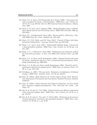 BIBLIOGRAPHY

567

57] Doyle, J.C., K. Glover, P.P. Khargonekar, B.A. Francis (1989).  State-space solutions to standard H2 and H1 control problems," IEEE Trans. Auto. Control, vol.
AC-34, No. 8, pp. 831-847. Also see 1988 American Control Conference, Atlanta,
June, 1988.
58] Doyle, J., K. Lenz, and A. Packard (1986). Design Examples using synthesis:
Space Shuttle Lateral Axis FCS during reentry," IEEE CDC, December 1986, pp.
2218-2223.
59] Doyle, J.C., A.Packard and K. Zhou (1991). Review of LFTs, LMIs and ," Proc.
30th IEEE Conf. Dec. Contr., England, pp. 1227-1232
60] Doyle, J.C., R.S. Smith, and D.F. Enns (1987). Control of Plants with Input
Saturation Nonlinearities," American Control Conf., pp 1034-1039.
61] Doyle, J. C. and G. Stein (1981). Multivariable feedback design: Concepts for
a classical/modern synthesis," IEEE Trans. Auto. Control, vol. AC-26, pp. 4-16,
Feb. 1981.
62] Doyle, J. C., J. Wall and G. Stein (1982). Performance and robustness analysis
for structured uncertainty," in Proc. 21st IEEE Conf. Decision Contr., pp. 629636.
63] Doyle, J. C., K. Zhou, and B. Bodenheimer (1989). Optimal Control with mixed
H2 and H1 performance objective," Proc. of American Control Conference, Pittsburgh, Pennsylvania, pp. 2065-2070.
64] Doyle, J. C., K. Zhou, K. Glover, and B. Bodenheimer (1994). Mixed H2 and H1
performance objectives II: optimal control," IEEE Trans. on Automat. Contr., vol.
39, no. 8, pp. 1575-1587.
65] El-Sakkary, A. (1985). The gap metric: Robustness of stabilization of feedback
systems," IEEE Trans. Automat. Contr., Vol. 30, pp. 240-247.
66] Enns, D. (1984a). Model Reduction for Control System Design, Ph.D. Dissertation, Department of Aeronautics and Astronautics, Stanford University, Stanford,
California.
67] Enns, D. (1984b) Model reduction with balanced realizations: An error bound
and a frequency weighted generalization," Proc. 23rd Conf. Dec. Contr. , Las
Vegas, NV.
68] Fan, M. K. H. and A.L. Tits (1986). Characterization and e cient computation
of the structured singular value," IEEE Trans. Auto. Control, vol. AC-31, no. 8,
pp. 734-743.
69] Fan, M. K. H. and A.L. Tits, and J. C. Doyle (1991). Robustness in the presence
of mixed parametric uncertainty and unmodeled dynamics," IEEE Trans. Auto.
Control, vol. AC-36, no. 1, pp. 25-38.

 