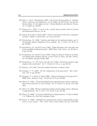 568

BIBLIOGRAPHY

70] Foias, C. and A. Tannenbaum (1988). On the four-block problem, I," Operator
Theory: Advances and Applications, vol. 32 (1988), pp. 93-112 and "On the four
block problem, II: the singular system," Integral Equations and Operator Theory,
vol. 11 (1988), pp. 726-767.
71] Francis, B. A. (1987). A course in H1 control theory, Lecture Notes in Control
and Information Sciences, vol. 88.
72] Francis, B.A. and J.C. Doyle (1987). Linear control theory with an H1 optimality
criterion," SIAM J. Control Opt., vol. 25, pp. 815-844.
73] Freudenberg, J.S. (1989). Analysis and design for ill-conditioned plants, part 2:
directionally uniform weightings and an example," Int. J. Contr., vol. 49, no. 3,
pp. 873-903.
74] Freudenberg, J.S. and D.P. Looze (1985). Right half plane zeros and poles and
design tradeo s in feedback systems," IEEE Trans. Auto. Contr., vol. AC-30, no.
6, pp. 555-565.
75] Freudenberg, J.S. and D.P. Looze (1988). Frequency Domain Properties of Scalar
and Multivariable Feedback Systems, Lecture Notes in Contr. and Info. Science,
vol. 104, Berlin: Springer-Verlag, 1988.
76] Freudenberg, J. S., D.P. Looze and J.B. Cruz (1982). Robustness analysis using
singular value sensitivities", Int. J. Control, vol. 35, no. 1, pp. 95-116.
77] Garnett, J. B. (1981). Bounded Analytic Functions, Academic Press.
78] Georgiou, T. T. (1988). On the computation of the gap metric," Syst. Contr.
Lett., Vol. 11, pp. 253-257.
79] Georgiou, T. T. and M. C. Smith (1990). Optimal robustness in the gap metric,"
IEEE Trans. Automat. Contr., Vol.AC-35, No. 6, pp. 673-686.
80] Glover, K. (1984). All optimal Hankel-norm approximations of linear multivariable systems and their L1 -error bounds," Int. J. Control, vol. 39, pp. 1115-1193,
1984.
81] Glover, K. (1986). Robust stabilization of linear multivariable systems: Relations
to approximation," Int. J. Contr., Vol. 43, No. 3, pp. 741-766.
82] Glover, K. (1989). A tutorial on Hankel-norm Approximation," in Data to Model,
J. C. Willems, Ed. New York: Springer-Verlag.
83] Glover, K. (1986). Multiplicative approximation of linear multivariable systems
with L1 error bounds, " Proc. Amer. Contr. Conf., Seattle, WA, pp. 1705-1709.

 