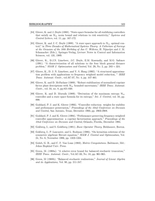 BIBLIOGRAPHY

569

84] Glover, K. and J. Doyle (1988). State-space formulae for all stabilizing controllers
that satisfy an H1 norm bound and relations to risk sensitivity," Systems and
Control Letters, vol. 11, pp. 167-172.
85] Glover, K. and J. C. Doyle (1989). A state space approach to H1 optimal control," in Three Decades of Mathematical Systems Theory: A Collection of Surveys
at the Occasion of the 50th Birthday of Jan C. Willems, H. Nijmeijer and J. M.
Schumacher (Eds.), Springer-Verlag, Lecture Notes in Control and Information
Sciences, vol. 135, 1989.
86] Glover, K., D.J.N. Limebeer, J.C. Doyle, E.M. Kasenally, and M.G. Safonov
(1991). A characterization of all solutions to the four block general distance
problem," SIAM J. Optimization and Control, Vol. 29, No. 2, pp. 283 324.
87] Glover, K., D. J. N. Limebeer, and Y. S. Hung (1992). A structured approximation problem with applications to frequency weighted model reduction, " IEEE
Trans. Automat. Contr., vol.AC-37, No. 4, pp. 447-465.
88] Glover, K. and D. McFarlane (1989). Robust stabilization of normalized coprime
factor plant descriptions with H1 bounded uncertainty," IEEE Trans. Automat.
Contr., vol. 34, no. 8, pp.821-830.
89] Glover, K. and D. Mustafa (1989). Derivation of the maximum entropy H1
controller and a state space formula for its entropy," Int. J. Control, vol. 50, pp.
899.
90] Goddard, P. J. and K. Glover (1993). Controller reduction: weights for stability
and performance preservation," Proceedings of the 32nd Conference on Decision
and Control, San Antonio, Texas, December 1993, pp. 2903-2908.
91] Goddard, P. J. and K. Glover (1994). Performance preserving frequency weighted
controller approximation: a coprime factorization approach," Proceedings of the
33nd Conference on Decision and Control, Orlando, Florida, December 1994.
92] Gohberg, I., and S. Goldberg (1981). Basic Operator Theory. Birkhauser, Boston.
93] Gohberg, I., P. Lancaster, and L. Rodman (1986). On hermitian solutions of the
symmetric algebraic Riccati equation," SIAM J. Control and Optimization, Vol.
24, No. 6, November 1986, pp. 1323-1334.
94] Golub, G. H., and C. F. Van Loan (1983). Matrix Computations. Baltimore, Md.:
Johns Hopkind Univ. Press.
95] Green, M. (1988a). A relative error bound for balanced stochastic truncation,"
IEEE Trans. Automat. Contr., Vol.AC-33, No. 10, pp. 961-965.
96] Green, M (1988b). Balanced stochastic realizations," Journal of Linear Algebra
and its Applications, Vol. 98, pp. 211-247.

 