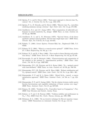 BIBLIOGRAPHY

571

112] Iglesias, P. A. and K. Glover (1991). State-space approach to discrete-time H1
control," Int. J. Control, Vol. 54, No. 5, pp. 1031-1073.
113] Iglesias, P. A., D. Mustafa, and K. Glover (1990). Discrete time H1 controllers
satisfying minimum entropy criterion," Syst. Contr. Lett., Vol. 14, pp. 275-286.
114] Jonckheere, E.A. and J.C. Juang (1987). Fast computation of achievable performance in mixed sensitivity H1 design," IEEE Trans. on Auto. Control, vol.
AC-32, pp. 896-906.
115] Jonckheere, E. A. and L. M. Silverman (1978). Spectral theory of the linear
quadratic optimal control problem: discrete-time single-input case," IEEE Trans.
Circuits. Syst., Vol. CAS-25, No. 9, pp. 810-825.
116] Kailath, T. (1980). Linear Systems. Prentice-Hall, Inc., Englewood Cli s, N.J.
07632.
117] Kalman, R. E. (1964). When is a control system optimal?" ASME Trans. Series
D: J. Basic Engineering, Vol. 86, pp. 1-10.
118] Kalman, R. E. and R. S. Bucy (1960). New results in linear ltering and prediction theory," ASME Trans. Series D: J. Basic Engineering, Vol. 83, pp. 95-108.
119] Kavranoglu, D. and M. Bettayeb (1994). Characterization and computation of
the solution to the optimal L1 approximation problem," IEEE Trans. Auto.
Contr., Vol. 39, No. 9, pp. 1899-1904.
120] Khargonekar, P.P., I.R. Petersen, and M.A. Rotea (1988). H1 - optimal control
with state-feedback," IEEE Trans. on Auto. Control, vol. AC-33, pp. 786-788.
121] Khargonekar, P.P., I.R. Petersen, and K. Zhou (1990). Robust stabilization and
H1 -optimal control," IEEE Trans. Auto. Contr., Vol. 35, No. 3, pp. 356 361.
122] Khargonekar, P. P. and M. A. Rotea (1991). Mixed H2 H1 control: a convex
optimization approach," IEEE Trans. Automat. Contr., vol. 36, no. 7, pp. 824737.
123] Khargonekar, P. P. and E. Sontag (1982). On the relation between stable matrix
fraction factorizations and regulable realizations of linear systems over rings,"
IEEE Trans. Automat. Contr., Vol. 27, pp. 627-638.
124] Kimura, H. (1988). Synthesis of H1 Controllers based on Conjugation," Proc.
IEEE Conf. Decision and Control , Austin, Texas.
125] Kishore, A. P. and J. B. Pearson (1992). Uniform stability and performance in
H1 ," Proc. IEEE Conf. Dec. Contr., Tucson, Arizona, pp. 1991-1996.
126] Kleinman, D. L. (1968). On an iterative technique for Riccati equation computation," IEEE Transactions on Automatic Control, Vol. 13, pp. 114-115.

 