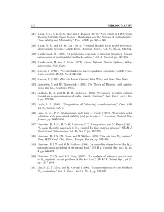 572

BIBLIOGRAPHY

127] Kung, S. K., B. Levy, M. Morf and T. Kailath (1977). New results in 2-D Systems
Theory, 2-D State-Space Models { Realization and the Notions of Controllability,
Observability and Minimality," Proc. IEEE, pp. 945 961.
128] Kung, S. K. and D. W. Lin (1981). Optimal Hankel norm model reduction:
Multivariable systems." IEEE Trans. Automat. Contr., Vol. AC-26, pp. 832-852.
129] Kwakernaak, H. (1986). A polynomial approach to minimax frequency domain
optimization of multivariable feedback systems," Int. J. Control, pp. 117-156.
130] Kwakernaak, H. and R. Sivan (1972). Linear Optimal Control Systems, WileyInterscience, New York.
131] Kucera, V. (1972). A contribution to matrix quadratic equations," IEEE Trans.
Auto. Control, AC-17, No. 3, 344-347.
132] Kucera, V. (1979). Discrete Linear Control, John Wiley and Sons, New York.
133] Lancaster, P. and M. Tismenetsky (1985). The Theory of Matrices: with applications, 2nd Ed., Academic Press.
134] Latham, G. A. and B. D. O. Anderson (1986). Frequency weighted optimal
Hankel-norm approximation of stable transfer function," Syst. Contr. Lett., Vol.
5 pp. 229-236.
135] Laub, S. J. (1980). Computation of 'balancing' transformations," Proc. 1980
JACC, Session FA8-E.
136] Lenz, K. E., P. P. Khargonekar, and John C. Doyle (1987). Controller order
reduction with guaranteed stability and performance, " American Control Conference, pp. 1697-1698.
137] Limebeer, D. J. N., B. D. O. Anderson, P. P. Khargonekar, and M. Green (1992).
A game theoretic approach to H1 control for time varying systems," SIAM J.
Control and Optimization, Vol. 30, No. 2, pp. 262-283.
138] Limebeer, D. J. N., M. Green, and D. Walker (1989). Discrete time H1 control,"
Proc. IEEE Conf. Dec. Contr., Tampa, Florida, pp. 392-396.
139] Limebeer, D.J.N. and G.D. Halikias (1988). A controller degree bound for H1 optimal control problems of the second kind," SIAM J. Control Opt., vol. 26, no.
3, pp. 646-677.
140] Limebeer, D.J.N. and Y.S. Hung (1987). An analysis of pole-zero cancelations
in H1 -optimal control problems of the rst kind," SIAM J. Control Opt., vol.25,
pp. 1457-1493.
141] Liu, K. Z., T. Mita, and R. Kawtani (1990). Parameterization of state feedback
H1 controllers," Int. J. Contr., Vol.51, No. 3, pp. 535-551.

 