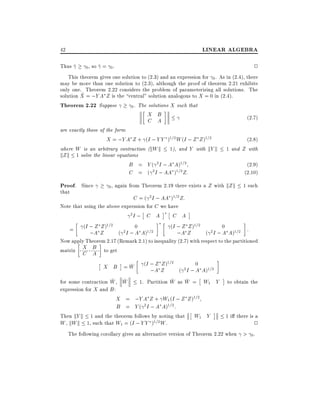 LINEAR ALGEBRA

42
Thus ^

0,

2

so ^ = 0 .

This theorem gives one solution to (2.3) and an expression for 0 . As in (2.4), there
may be more than one solution to (2.3), although the proof of theorem 2.21 exhibits
only one. Theorem 2.22 considers the problem of parameterizing all solutions. The
^
solution X = ;Y A Z is the central" solution analogous to X = 0 in (2.4).
Theorem 2.22 Suppose
0 . The solutions X such that

X B
C A

(2:7)

are exactly those of the form
X = ;Y A Z + (I ; Y Y )1=2 W (I ; Z Z )1=2
where W is an arbitrary contraction (kW k 1), and Y with kY k
kZ k 1 solve the linear equations
B = Y ( 2 I ; A A)1=2
C = ( 2 I ; AA )1=2 Z:

Proof. Since
that

0,

(2:8)
1 and Z with

again from Theorem 2.19 there exists a Z with kZ k

(2.9)
(2.10)
1 such

C = ( 2 I ; AA )1=2 Z:
Note that using the above expression for C we have
2I ; C A
C A
Z Z 1=2
0
(I ; Z Z )1=2
0
= (I ; A Z )
2 I ; A A)1=2
;
(
;A Z
( 2 I ; A A)1=2 :

Now apply Theorem 2.17 (Remark 2.1) to inequality (2.7) with respect to the partitioned
matrix X B to get
C A
^
X B =W

(I ; Z Z )1=2

;A Z

(

0

2I ; A

A)1=2

^ ^
^
^
for some contraction W , W
1. Partition W as W = W1 Y to obtain the
expression for X and B :
X = ;Y A Z + W1 (I ; Z Z )1=2
B = Y ( 2 I ; A A)1=2 :
Then kY k 1 and the theorem follows by noting that W1 Y
1 i there is a
1=2 W .
W , kW k 1, such that W1 = (I ; Y Y )
2
The following corollary gives an alternative version of Theorem 2.22 when > 0 .

 
