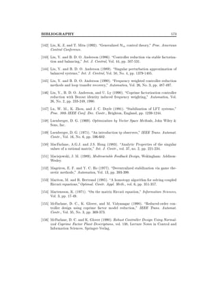 BIBLIOGRAPHY

573

142] Liu, K. Z. and T. Mita (1992). Generalized H1 control theory," Proc. American
Control Conference.
143] Liu, Y. and B. D. O. Anderson (1986). Controller reduction via stable factorization and balancing," Int. J. Control, Vol. 44, pp. 507-531.
144] Liu, Y. and B. D. O. Anderson (1989). Singular perturbation approximation of
balanced systems," Int. J. Control, Vol. 50, No. 4, pp. 1379-1405.
145] Liu, Y. and B. D. O. Anderson (1990). Frequency weighted controller reduction
methods and loop transfer recovery," Automatica, Vol. 26, No. 3, pp. 487-497.
146] Liu, Y., B. D. O. Anderson, and U. Ly (1990). Coprime factorization controller
reduction with Bezout identity induced frequency weighting," Automatica, Vol.
26, No. 2, pp. 233-249, 1990.
147] Lu, W. M., K. Zhou, and J. C. Doyle (1991). Stabilization of LFT systems,"
Proc. 30th IEEE Conf. Dec. Contr., Brighton, England, pp. 1239-1244.
148] Luenberger, D. G. (1969). Optimization by Vector Space Methods, John Wiley &
Sons, Inc.
149] Luenberger, D. G. (1971). An introduction tp observers," IEEE Trans. Automat.
Contr., Vol. 16, No. 6, pp. 596-602.
150] MacFarlane, A.G.J. and J.S. Hung (1983). Analytic Properties of the singular
values of a rational matrix," Int. J. Contr., vol. 37, no. 2, pp. 221-234.
151] Maciejowski, J. M. (1989). Multivariable Feedback Design, Wokingham: AddisonWesley.
152] Mageirou, E. F. and Y. C. Ho (1977). Decentralized stabilization via game theoretic methods," Automatica, Vol. 13, pp. 393-399.
153] Mariton, M. and R. Bertrand (1985). A homotopy algorithm for solving coupled
Riccati equations,"Optimal. Contr. Appl. Meth., vol. 6, pp. 351-357.
154] Martensson, K. (1971). On the matrix Riccati equation," Information Sciences,
Vol. 3, pp. 17-49.
155] McFarlane, D. C., K. Glover, and M. Vidyasagar (1990). Reduced-order controller design using coprime factor model reduction," IEEE Trans. Automat.
Contr., Vol. 35, No. 3, pp. 369-373.
156] McFarlane, D. C. and K. Glover (1990). Robust Controller Design Using Normalized Coprime Factor Plant Descriptions, vol. 138, Lecture Notes in Control and
Information Sciences. Springer-Verlag.

 