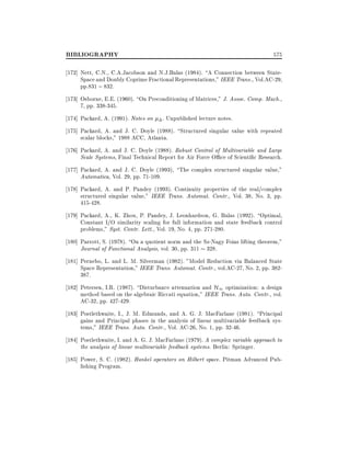 BIBLIOGRAPHY

575

172] Nett, C.N., C.A.Jacobson and N.J.Balas (1984). A Connection between StateSpace and Doubly Coprime Fractional Representations," IEEE Trans., Vol.AC-29,
pp.831 ; 832.
173] Osborne, E.E. (1960). On Preconditioning of Matrices," J. Assoc. Comp. Mach.,
7, pp. 338-345.
174] Packard, A. (1991). Notes on

. Unpublished lecture notes.

175] Packard, A. and J. C. Doyle (1988). Structured singular value with repeated
scalar blocks," 1988 ACC, Atlanta.
176] Packard, A. and J. C. Doyle (1988). Robust Control of Multivariable and Large
Scale Systems, Final Technical Report for Air Force O ce of Scienti c Research.
177] Packard, A. and J. C. Doyle (1993), The complex structured singular value,"
Automatica, Vol. 29, pp. 71-109.
178] Packard, A. and P. Pandey (1993). Continuity properties of the real/complex
structured singular value," IEEE Trans. Automat. Contr., Vol. 38, No. 3, pp.
415-428.
179] Packard, A., K. Zhou, P. Pandey, J. Leonhardson, G. Balas (1992). Optimal,
Constant I/O similarity scaling for full information and state feedback control
problems," Syst. Contr. Lett., Vol. 19, No. 4, pp. 271-280.
180] Parrott, S. (1978). On a quotient norm and the Sz-Nagy Foias lifting theorem,"
Journal of Functional Analysis, vol. 30, pp. 311 328.
181] Pernebo, L. and L. M. Silverman (1982). "Model Reduction via Balanced State
Space Representation," IEEE Trans. Automat. Contr., vol.AC-27, No. 2, pp. 382387.
182] Petersen, I.R. (1987). Disturbance attenuation and H1 optimization: a design
method based on the algebraic Riccati equation," IEEE Trans. Auto. Contr., vol.
AC-32, pp. 427-429.
183] Postlethwaite, I., J. M. Edmunds, and A. G. J. MacFarlane (1981). Principal
gains and Principal phases in the analysis of linear multivariable feedback systems," IEEE Trans. Auto. Contr., Vol. AC-26, No. 1, pp. 32-46.
184] Postlethwaite, I. and A. G. J. MacFarlane (1979). A complex variable approach to
the analysis of linear multivariable feedback systems. Berlin: Springer.
185] Power, S. C. (1982). Hankel operators on Hilbert space. Pitman Advanced Publishing Program.

 