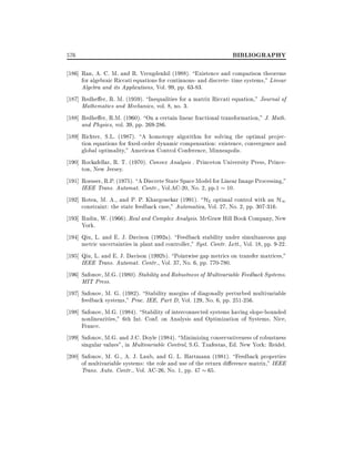 576

BIBLIOGRAPHY

186] Ran, A. C. M. and R. Vreugdenhil (1988). Existence and comparison theorems
for algebraic Riccati equations for continuous- and discrete- time systems," Linear
Algebra and its Applications, Vol. 99, pp. 63-83.
187] Redhe er, R. M. (1959). Inequalities for a matrix Riccati equation," Journal of
Mathematics and Mechanics, vol. 8, no. 3.
188] Redhe er, R.M. (1960). On a certain linear fractional transformation," J. Math.
and Physics, vol. 39, pp. 269-286.
189] Richter, S.L. (1987). A homotopy algorithm for solving the optimal projection equations for xed-order dynamic compensation: existence, convergence and
global optimality," American Control Conference, Minneapolis.
190] Rockafellar, R. T. (1970). Convex Analysis . Princeton University Press, Princeton, New Jersey.
191] Roesser, R.P. (1975). A Discrete State Space Model for Linear Image Processing,"
IEEE Trans. Automat. Contr., Vol.AC-20, No. 2, pp.1 10.
192] Rotea, M. A., and P. P. Khargonekar (1991). H2 optimal control with an H1
constraint: the state feedback case," Automatica, Vol. 27, No. 2, pp. 307-316.
193] Rudin, W. (1966). Real and Complex Analysis. McGraw Hill Book Company, New
York.
194] Qiu, L. and E. J. Davison (1992a). Feedback stability under simultaneous gap
metric uncertainties in plant and controller," Syst. Contr. Lett., Vol. 18, pp. 9-22.
195] Qiu, L. and E. J. Davison (1992b). Pointwise gap metrics on transfer matrices,"
IEEE Trans. Automat. Contr., Vol. 37, No. 6, pp. 770-780.
196] Safonov, M.G. (1980). Stability and Robustness of Multivariable Feedback Systems.
MIT Press.
197] Safonov, M. G. (1982). Stability margins of diagonally perturbed multivariable
feedback systems," Proc. IEE, Part D, Vol. 129, No. 6, pp. 251-256.
198] Safonov, M.G. (1984). Stability of interconnected systems having slope-bounded
nonlinearities," 6th Int. Conf. on Analysis and Optimization of Systems, Nice,
France.
199] Safonov, M.G. and J.C. Doyle (1984). Minimizing conservativeness of robustness
singular values", in Multivariable Control, S.G. Tzafestas, Ed. New York: Reidel.
200] Safonov, M. G., A. J. Laub, and G. L. Hartmann (1981). Feedback properties
of multivariable systems: the role and use of the return di erence matrix," IEEE
Trans. Auto. Contr., Vol. AC-26, No. 1, pp. 47 65.

 