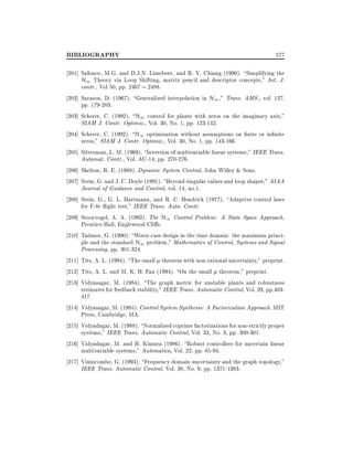 BIBLIOGRAPHY

577

201] Safonov, M.G. and D.J.N. Limebeer, and R. Y. Chiang (1990). Simplifying the
H1 Theory via Loop Shifting, matrix pencil and descriptor concepts," Int. J.
contr., Vol 50, pp. 2467 2488.
202] Sarason, D. (1967). Generalized interpolation in H1 ," Trans. AMS., vol. 127,
pp. 179-203.
203] Scherer, C. (1992). H1 control for plants with zeros on the imaginary axis,"
SIAM J. Contr. Optimiz., Vol. 30, No. 1, pp. 123-142.
204] Scherer, C. (1992). H1 optimization without assumptions on nite or in nite
zeros," SIAM J. Contr. Optimiz., Vol. 30, No. 1, pp. 143-166.
205] Silverman, L. M. (1969). Inversion of multivariable linear systems," IEEE Trans.
Automat. Contr., Vol. AC-14, pp. 270-276.
206] Skelton, R. E. (1988). Dynamic System Control, John Willey & Sons.
207] Stein, G. and J. C. Doyle (1991). Beyond singular values and loop shapes," AIAA
Journal of Guidance and Control, vol. 14, no.1.
208] Stein, G., G. L. Hartmann, and R. C. Hendrick (1977). Adaptive control laws
for F-8c ight test," IEEE Trans. Auto. Contr.
209] Stoorvogel, A. A. (1992). The H1 Control Problem: A State Space Approach,
Prentice-Hall, Englewood Cli s.
210] Tadmor, G. (1990). Worst-case design in the time domain: the maximum principle and the standard H1 problem," Mathematics of Control, Systems and Signal
Processing, pp. 301-324.
211] Tits, A. L. (1994). The small theorem with non-rational uncertainty," preprint.
212] Tits, A. L. and M. K. H. Fan (1994). On the small theorem," preprint.
213] Vidyasagar, M. (1984). The graph metric for unstable plants and robustness
estimates for feedback stability," IEEE Trans. Automatic Control, Vol. 29, pp.403417.
214] Vidyasagar, M. (1985). Control System Synthesis: A Factorization Approach. MIT
Press, Cambridge, MA.
215] Vidyadagar, M. (1988). Normalized coprime factorizations for non-strictly proper
systems," IEEE Trans. Automatic Control, Vol. 33, No. 3, pp. 300-301.
216] Vidyadagar, M. and H. Kimura (1986). Robust controllers for uncertain linear
multivariable systems," Automatica, Vol. 22, pp. 85-94.
217] Vinnicombe, G. (1993). Frequency domain uncertainty and the graph topology,"
IEEE Trans. Automatic Control, Vol. 38, No. 9, pp. 1371-1383.

 
