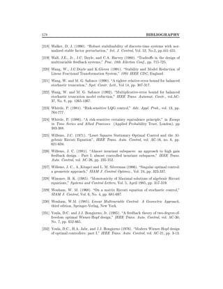 578

BIBLIOGRAPHY

218] Walker, D. J. (1990). Robust stabilizability of discrete-time systems with normalized stable factor perturbation," Int. J. Control, Vol. 52, No.2, pp.441-455.
219] Wall, J.E., Jr., J.C. Doyle, and C.A. Harvey (1980). Tradeo s in the design of
multivariable feedback systems," Proc. 18th Allerton Conf., pp. 715-725.
220] Wang, W., J.C.Doyle and K.Glover (1991). Stability and Model Reduction of
Linear Fractional Transformation System," 1991 IEEE CDC, England.
221] Wang, W. and M. G. Safonov (1990). A tighter relative-error bound for balanced
stochastic truncation," Syst. Contr. Lett., Vol 14, pp. 307-317.
222] Wang, W. and M. G. Safonov (1992). Multiplicative-error bound for balanced
stochastic truncation model reduction," IEEE Trans. Automat. Contr., vol.AC37, No. 8, pp. 1265-1267.
223] Whittle, P. (1981). Risk-sensitive LQG control," Adv. Appl. Prob., vol. 13, pp.
764-777.
224] Whittle, P. (1986). A risk-sensitive certainty equivalence principle," in Essays
in Time Series and Allied Processes (Applied Probability Trust, London), pp
383-388.
225] Willems, J.C. (1971). Least Squares Stationary Optimal Control and the Algebraic Riccati Equation", IEEE Trans. Auto. Control, vol. AC-16, no. 6, pp.
621-634.
226] Willems, J. C. (1981). Almost invariant subspaces: an approach to high gain
feedback design { Part I: almost controlled invariant subspaces," IEEE Trans.
Auto. Control, vol. AC-26, pp. 235-252.
227] Willems, J. C., A. Kitapci and L. M. Silverman (1986). Singular optimal control:
a geometric approach," SIAM J. Control Optimiz., Vol. 24, pp. 323-337.
228] Wimmer, H. K. (1985). Monotonicity of Maximal solutions of algebraic Riccati
equations," Systems and Control Letters, Vol. 5, April 1985, pp. 317-319.
229] Wonham, W. M. (1968). On a matrix Riccati equation of stochastic control,"
SIAM J. Control, Vol. 6, No. 4, pp. 681-697.
230] Wonham, W.M. (1985). Linear Multivariable Control: A Geometric Approach,
third edition, Springer-Verlag, New York.
231] Youla, D.C. and J.J. Bongiorno, Jr. (1985). A feedback theory of two-degree-offreedom optimal Wiener-Hopf design," IEEE Trans. Auto. Control, vol. AC-30,
No. 7, pp. 652-665.
232] Youla, D.C., H.A. Jabr, and J.J. Bongiorno (1976). Modern Wiener-Hopf design
of optimal controllers: part I," IEEE Trans. Auto. Control, vol. AC-21, pp. 3-13.

 