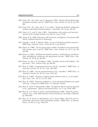 BIBLIOGRAPHY

579

233] Youla, D.C., H.A. Jabr, and J.J. Bongiorno (1976). Modern Wiener-Hopf design
of optimal controllers: part II," IEEE Trans. Auto. Control, vol. AC-21, pp. 319338.
234] Youla, D.C., H.A. Jabr, and C. N. Lu (1974). Single-loop feedback stabilization
of linear multivariable dynamical plants," Automatica, Vol. 10, pp. 159-173.
235] Youla, D. C. and M. Saito (1967). Interpolation with positive-real functions",
Journal of The Franklin Institute, Vol. 284, No. 2, pp. 77-108.
236] Young, P. M. (1993). Robustness with Parametric and Dynamic Uncertainty, PhD
Thesis, California Institute of Technology.
237] Yousu , A. and R. E. Skelton (1984). A note on balanced controller reduction,"
IEEE Trans. Automat. Contr., vol.AC-29, No. 3, pp. 254-257.
238] Zames, G. (1966). On the input-output stability of nonlinear time-varying feedback systems, parts I and II," IEEE Trans. Auto. Control, vol. AC-11, pp. 228
and 465.
239] Zames, G. (1981). Feedback and optimal sensitivity: model reference transformations, multiplicative seminorms, and approximate inverses," IEEE Trans. Auto.
Control, vol. AC-26, pp. 301-320.
240] Zames, G. and A. K. El-Sakkary (1980). Unstable systems and feedback: The
gap metric," Proc. Allerton Conf., pp. 380-385.
241] Zhou, K. (1992). Comparison between H2 and H1 controllers," IEEE Trans. on
Automatic Control, Vol. 37, No. 8, pp. 1261-1265.
242] Zhou, K. (1992). On the parameterization of H1 controllers," IEEE Trans. on
Automatic Control, Vol. 37, No. 9, pp. 1442-1445.
243] Zhou, K. (1993). Frequency weighted model reduction with L1 error bounds,"
Syst. Contr. Lett., Vol. 21, 115-125, 1993.
244] Zhou, K. (1993). Frequency weighted L1 norm and optimal Hankel norm model
reduction," submitted to IEEE Trans. on Automatic Control .
245] Zhou, K. and P. P. Khargonekar (1988). An algebraic Riccati equation approach
to H1 optimization," Systems and Control Letters, vol. 11, pp. 85-92, 1988.
246] Zhou, K., J. C. Doyle, K. Glover, and B. Bodenheimer (1990). Mixed H2 and H1
control," Proc. of the 1990 American Control Conference, San Diego, California,
pp. 2502-2507.
247] Zhou, K., K. Glover, B. Bodenheimer, and J. Doyle (1994). Mixed H2 and H1
performance objectives I: robust performance analysis," IEEE Trans. on Automat.
Contr., vol. 39, no. 8, pp. 1564-1574.

 