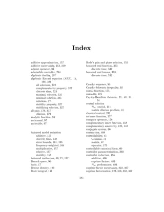 Index
Bode's gain and phase relation, 155
bounded real function, 353
discrete time, 532
bounded real lemma, 353
discrete time, 532

additive approximation, 157
additive uncertainty, 213, 219
adjoint operator, 94
admissible controller, 294
algebraic duality, 297
algebraic Riccati equation (ARE), 11,
168, 321
all solutions, 322
complementarity property, 327
discrete time, 523
maximal solution, 335
minimal solution, 335
solutions, 27
stability property, 327
stabilizing solution, 327
all-pass, 179, 357
dilation, 179
analytic function, 94
anticausal, 97
antistable, 97

Cauchy sequence, 90
Cauchy-Schwartz inequality, 92
causal function, 175
causality, 175
Cayley-Hamilton theorem, 21, 48, 51,
54
central solution
H1 control, 411
matrix dilation problem, 41
classical control, 232
co-inner function, 357
compact operator, 178
complementary inner function, 358
complementary sensitivity, 128, 142
conjugate system, 66
contraction, 408
controllability, 45
Gramian, 71
matrix, 47
operator, 175
controllable canonical form, 60
controller parameterization, 293
controller reduction, 485
additive, 486
coprime factors, 489
H1 performance, 493
coprime factor uncertainty, 222, 467
coprime factorization, 123, 316, 358, 467

balanced model reduction
additive, 157
discrete time, 548
error bounds, 161, 195
frequency-weighted, 164
multiplicative, 157
relative, 157
stability, 158
balanced realization, 69, 71, 157
Banach space, 90
basis, 17
Bezout identity, 123
Bode integral, 141
581

 