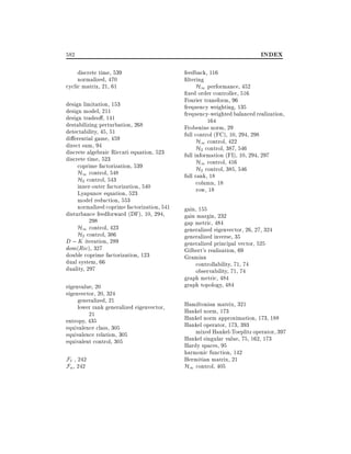 582
discrete time, 539
normalized, 470
cyclic matrix, 21, 61
design limitation, 153
design model, 211
design tradeo , 141
destabilizing perturbation, 268
detectability, 45, 51
di erential game, 459
direct sum, 94
discrete algebraic Riccati equation, 523
discrete time, 523
coprime factorization, 539
H1 control, 548
H2 control, 543
inner-outer factorization, 540
Lyapunov equation, 523
model reduction, 553
normalized coprime factorization, 541
disturbance feedforward (DF), 10, 294,
298
H1 control, 423
H2 control, 386
D ; K iteration, 289
dom(Ric), 327
double coprime factorization, 123
dual system, 66
duality, 297
eigenvalue, 20
eigenvector, 20, 324
generalized, 21
lower rank generalized eigenvector,
21
entropy, 435
equivalence class, 305
equivalence relation, 305
equivalent control, 305

F` , 242
Fu , 242

INDEX
feedback, 116
ltering
H1 performance, 452
xed order controller, 516
Fourier transform, 96
frequency weighting, 135
frequency-weighted balanced realization,
164
Frobenius norm, 29
full control (FC), 10, 294, 298
H1 control, 422
H2 control, 387, 546
full information (FI), 10, 294, 297
H1 control, 416
H2 control, 385, 546
full rank, 18
column, 18
row, 18
gain, 155
gain margin, 232
gap metric, 484
generalized eigenvector, 26, 27, 324
generalized inverse, 35
generalized principal vector, 525
Gilbert's realization, 69
Gramian
controllability, 71, 74
observability, 71, 74
graph metric, 484
graph topology, 484
Hamiltonian matrix, 321
Hankel norm, 173
Hankel norm approximation, 173, 188
Hankel operator, 173, 393
mixed Hankel-Toeplitz operator, 397
Hankel singular value, 75, 162, 173
Hardy spaces, 95
harmonic function, 142
Hermitian matrix, 21
H1 control, 405

 