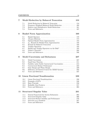 CONTENTS

ix

7 Model Reduction by Balanced Truncation
7.1
7.2
7.3
7.4

Model Reduction by Balanced Truncation : : :
Frequency-Weighted Balanced Model Reduction
Relative and Multiplicative Model Reductions :
Notes and References : : : : : : : : : : : : : : :

8 Hankel Norm Approximation
8.1
8.2
8.3
8.4
8.5
8.6
8.7
8.8
8.9

Hankel Operator : : : : : : : : : : : : : : : :
All-pass Dilations : : : : : : : : : : : : : : : :
Optimal Hankel Norm Approximation : : : :
L1 Bounds for Hankel Norm Approximation
Bounds for Balanced Truncation : : : : : : :
Toeplitz Operators : : : : : : : : : : : : : : :
Hankel and Toeplitz Operators on the Disk* :
Nehari's Theorem* : : : : : : : : : : : : : : :
Notes and References : : : : : : : : : : : : : :

:
:
:
:
:
:
:
:
:

:
:
:
:
:
:
:
:
:
:
:
:
:

:
:
:
:
:
:
:
:
:
:
:
:
:

9 Model Uncertainty and Robustness
9.1
9.2
9.3
9.4
9.5
9.6
9.7

Model Uncertainty : : : : : : : : : : : : : : : : : :
Small Gain Theorem : : : : : : : : : : : : : : : : :
Stability under Stable Unstructured Uncertainties :
Unstructured Robust Performance : : : : : : : : :
Gain Margin and Phase Margin : : : : : : : : : : :
De ciency of Classical Control for MIMO Systems
Notes and References : : : : : : : : : : : : : : : : :

10 Linear Fractional Transformation
10.1
10.2
10.3
10.4
10.5

Linear Fractional Transformations :
Examples of LFTs : : : : : : : : :
Basic Principle : : : : : : : : : : :
Redhe er Star-Products : : : : : :
Notes and References : : : : : : : :

11 Structured Singular Value
11.1
11.2
11.3
11.4
11.5

:
:
:
:
:

:
:
:
:
:

:
:
:
:
:

:
:
:
:
:

:
:
:
:
:

:
:
:
:
:

General Framework for System Robustness : :
Structured Singular Value : : : : : : : : : : :
Structured Robust Stability and Performance
Overview on Synthesis : : : : : : : : : : : :
Notes and References : : : : : : : : : : : : : :

:
:
:
:
:
:
:
:
:
:

:
:
:
:
:
:
:
:
:
:

:
:
:
:
:
:
:
:
:
:

:
:
:
:
:
:
:
:
:
:
:
:
:
:
:
:
:
:
:
:
:
:
:
:
:
:
:
:
:
:

:
:
:
:
:
:
:
:
:
:
:
:
:
:
:
:
:
:
:
:
:
:
:
:
:
:
:
:
:
:

:
:
:
:
:
:
:
:
:
:
:
:
:
:
:
:
:
:
:
:
:
:
:
:
:
:
:
:
:
:

:
:
:
:
:
:
:
:
:
:
:
:
:
:
:
:
:
:
:
:
:
:
:
:
:
:
:
:
:
:

:
:
:
:
:
:
:
:
:
:
:
:
:
:
:
:
:
:
:
:
:
:
:
:
:
:
:
:
:
:

:
:
:
:
:
:
:
:
:
:
:
:
:
:
:
:
:
:
:
:
:
:
:
:
:
:
:
:
:
:

:
:
:
:
:
:
:
:
:
:
:
:
:
:
:
:
:
:
:
:
:
:
:
:
:
:
:
:
:
:

:
:
:
:
:
:
:
:
:
:
:
:
:
:
:
:
:
:
:
:
:
:
:
:
:
:
:
:
:
:

:
:
:
:
:
:
:
:
:
:
:
:
:
:
:
:
:
:
:
:
:
:
:
:
:
:
:
:
:
:

153

154
160
161
167

169

170
175
184
188
192
194
195
200
206

207

207
211
214
222
229
232
237

239

239
246
256
257
260

261

262
266
276
287
290

 