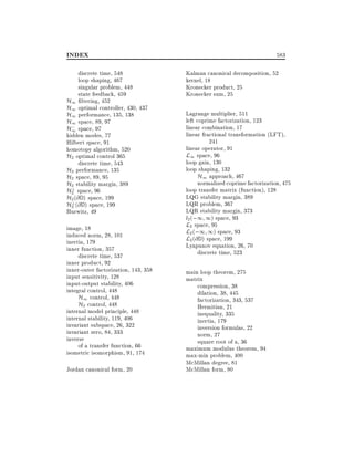 INDEX
discrete time, 548
loop shaping, 467
singular problem, 448
state feedback, 459
H1 ltering, 452
H1 optimal controller, 430, 437
H1 performance, 135, 138
H1 space, 89, 97
;
H1 space, 97
hidden modes, 77
Hilbert space, 91
homotopy algorithm, 520
H2 optimal control 365
discrete time, 543
H2 performance, 135
H2 space, 89, 95
H2 stability margin, 389
?
H2 space, 96
H2 (@ D ) space, 199
?
H2 (@ D ) space, 199
Hurwitz, 49
image, 18
induced norm, 28, 101
inertia, 179
inner function, 357
discrete time, 537
inner product, 92
inner-outer factorization, 143, 358
input sensitivity, 128
input-output stability, 406
integral control, 448
H1 control, 448
H2 control, 448
internal model principle, 448
internal stability, 119, 406
invariant subspace, 26, 322
invariant zero, 84, 333
inverse
of a transfer function, 66
isometric isomorphism, 91, 174
Jordan canonical form, 20

583
Kalman canonical decomposition, 52
kernel, 18
Kronecker product, 25
Kronecker sum, 25
Lagrange multiplier, 511
left coprime factorization, 123
linear combination, 17
linear fractional transformation (LFT),
241
linear operator, 91
L1 space, 96
loop gain, 130
loop shaping, 132
H1 approach, 467
normalized coprime factorization, 475
loop transfer matrix (function), 128
LQG stability margin, 389
LQR problem, 367
LQR stability margin, 373
l2 (;1 1) space, 93
L2 space, 95
L2 (;1 1) space, 93
L2 (@ D ) space, 199
Lyapunov equation, 26, 70
discrete time, 523
main loop theorem, 275
matrix
compression, 38
dilation, 38, 445
factorization, 343, 537
Hermitian, 21
inequality, 335
inertia, 179
inversion formulas, 22
norm, 27
square root of a, 36
maximum modulus theorem, 94
max-min problem, 400
McMillan degree, 81
McMillan form, 80

 