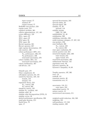 INDEX
input normal, 77
minimal, 67
output normal, 77
Redhe er star-product, 259
regular point, 512
regulator problem, 365
relative approximation, 157, 165
return di erence, 128
RH1 space, 97
RH; space, 97
1
RH? space, 95
2
RH2 space, 96
Riccati equation, 321
Riccati operator, 327
right coprime factorization, 123
risk sensitive, 436
robust performance (RP), 215
H1 performance, 226, 275
H2 performance, 226
structured uncertainty, 279
robust stability (RS), 215
structured uncertainty, 278
robust stabilization, 467
roll-o rate, 144
Schmidt pair, 178
Schur complement, 23
self-adjoint operator, 94, 178
sensitivity function, 128, 142
bounds, 153
integral, 144
separation theory, 310
H1 control, 426
H2 control, 388
simplectic matrix, 525
singular H1 problem, 448
singular value, 32
singular value decomposition (SVD), 31
singular vector, 32
skewed performance speci cation, 230
small gain theorem, 215
Smith form, 79
span, 17

585
spectral factorization, 343
spectral radius, 20
spectral signal, 100
stability, 45, 49
internal, 119
stability margin
LQG, H2 , 389
stabilizability, 45, 49
stabilization, 293
stabilizing controller, 293
stable invariant subspace, 27, 327, 525
star-product, 259
state feedback, 298
H1 control, 459
H2 control, 382
state space realization, 60
strictly positive real, 354
structured singular value, 263
lower bound, 273
upper bound, 273
structured uncertainty, 263
subharmonic function, 142
supremum norm, 89
Sylvester equation, 26
Sylvester's inequality, 19, 68
Toeplitz operator, 197, 395
trace, 19
tradeo , 141
transition matrix, 46
transmission zero, 81
uncertainty, 116, 211
state space, 252
unimodular matrix, 79
unitary matrix, 18
unstructured uncertainty, 211
weighted model reduction, 164, 500
weighting, 135
well-posedness, 117, 243
winding number, 409

 