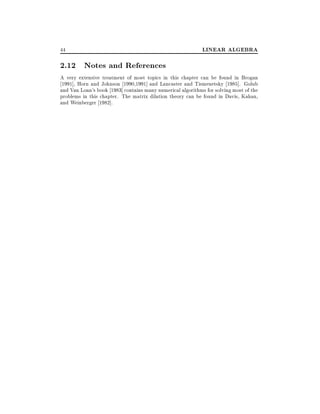 44

LINEAR ALGEBRA

2.12 Notes and References
A very extensive treatment of most topics in this chapter can be found in Brogan
1991], Horn and Johnson 1990,1991] and Lancaster and Tismenetsky 1985]. Golub
and Van Loan's book 1983] contains many numerical algorithms for solving most of the
problems in this chapter. The matrix dilation theory can be found in Davis, Kahan,
and Weinberger 1982].

 