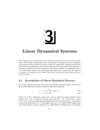 3

Linear Dynamical Systems
This chapter reviews some basic system theoretical concepts. The notions of controllability, observability, stabilizability, and detectability are de ned and various algebraic
and geometric characterizations of these notions are summarized. Kalman canonical decomposition, pole placement, and observer theory are then introduced. The solutions of
Lyapunov equations and their connections with system stability, controllability, and so
on, are discussed. System interconnections and realizations, in particular the balanced
realization, are studied in some detail. Finally, the concepts of system poles and zeros
are introduced.

3.1 Descriptions of Linear Dynamical Systems
Let a nite dimensional linear time invariant (FDLTI) dynamical system be described
by the following linear constant coe cient di erential equations:

x = Ax + Bu x(t0 ) = x0
_
y = Cx + Du

(3.1)
(3.2)

where x(t) 2 Rn is called the system state, x(t0 ) is called the initial condition of the
system, u(t) 2 Rm is called the system input, and y(t) 2 Rp is the system output.
The A B C and D are appropriately dimensioned real constant matrices. A dynamical
system with single input (m = 1) and single output (p = 1) is called a SISO (single input
and single output) system, otherwise it is called MIMO (multiple input and multiple
45

 