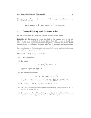 3.2. Controllability and Observability

47

The input/output relationship (i.e., with zero initial state: x0 = 0) can be described by
the convolution equation

y(t) = (g u)(t) :=

Z1

;1

g(t ; )u( )d =

Zt

;1

g(t ; )u( )d :

3.2 Controllability and Observability
We now turn to some very important concepts in linear system theory.

De nition 3.1 The dynamical system described by the equation (3.1) or the pair

(A B ) is said to be controllable if, for any initial state x(0) = x0 , t1 > 0 and nal
state x1 , there exists a (piecewise continuous) input u( ) such that the solution of (3.1)
satis es x(t1 ) = x1 . Otherwise, the system or the pair (A B ) is said to be uncontrollable.

The controllability (or observability introduced next) of a system can be veri ed through
some algebraic or geometric criteria.

Theorem 3.1 The following are equivalent:
(i) (A B ) is controllable.
(ii) The matrix

Wc (t) :=

Zt
0

eA BB eA d

is positive de nite for any t > 0.
(iii) The controllability matrix

C = B AB A2 B : : : An;1 B

P
has full row rank or, in other words, hA jImB i := n=1 Im(Ai;1 B ) = Rn .
i
(iv) The matrix A ; I B ] has full row rank for all in C .
and x be any eigenvalue and any corresponding left eigenvector of A, i.e.,
x A = x , then x B 6= 0.

(v) Let

(vi) The eigenvalues of A + BF can be freely assigned (with the restriction that complex
eigenvalues are in conjugate pairs) by a suitable choice of F .

 