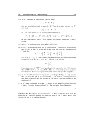 3.2. Controllability and Observability

49

(iii) ) (iv): Suppose, on the contrary, that the matrix

A; I B
does not have full row rank for some 2 C . Then there exists a vector x 2 C n
such that
x A; I B =0
i.e., x A = x and x B = 0. However, this will result in

x

B AB : : : An;1 B = x B

x B :::

n;1 x

B =0

i.e., the controllability matrix C does not have full row rank, and this is a contradiction.
(iv) ) (v): This is obvious from the proof of (iii) ) (iv).
(v) ) (iii): We will again prove this by contradiction. Assume that (v) holds but
rank C = k < n. Then in section 3.3, we will show that there is a transformation
T such that
TAT ;1 = Ac A12
TB = Bc
0 A
0
with Ac 2 R(n;k) (n;k) .

c

Let 1 and xc be any eigenvalue and any corresponding
left eigenvector of Ac , i.e., xc Ac = 1 xc . Then x (TB ) = 0 and
0
x= x
c
is an eigenvector of TAT ;1 corresponding to the eigenvalue 1 , which implies
that (TAT ;1 TB ) is not controllable. This is a contradiction since similarity
transformation does not change controllability. Hence, the proof is completed.
(vi) ) (i): This follows the same arguments as in the proof of (v) ) (iii): assume
that (vi) holds but (A B ) is uncontrollable. Then, there is a decomposition so
that some subsystems are not a ected by the control, but this contradicts the
condition (vi).
(i) ) (vi): This will be clear in section 3.4. In that section, we will explicitly construct
a matrix F so that the eigenvalues of A + BF are in the desired locations.

2

De nition 3.2 An unforced dynamical system x = Ax is said to be stable if all the
_
eigenvalues of A are in the open left half plane, i.e., Re (A) < 0. A matrix A with such
a property is said to be stable or Hurwitz.

 