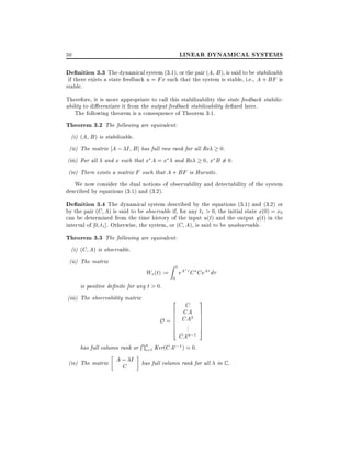 LINEAR DYNAMICAL SYSTEMS

50

De nition 3.3 The dynamical system (3.1), or the pair (A B), is said to be stabilizable

if there exists a state feedback u = Fx such that the system is stable, i.e., A + BF is
stable.
Therefore, it is more appropriate to call this stabilizability the state feedback stabilizability to di erentiate it from the output feedback stabilizability de ned later.
The following theorem is a consequence of Theorem 3.1.

Theorem 3.2 The following are equivalent:
(i) (A B ) is stabilizable.
(ii) The matrix A ; I B ] has full row rank for all Re
(iii) For all and x such that x A = x

0.

0, x B 6= 0.

and Re

(iv) There exists a matrix F such that A + BF is Hurwitz.

We now consider the dual notions of observability and detectability of the system
described by equations (3.1) and (3.2).

De nition 3.4 The dynamical system described by the equations (3.1) and (3.2) or
by the pair (C A) is said to be observable if, for any t1 > 0, the initial state x(0) = x0
can be determined from the time history of the input u(t) and the output y(t) in the
interval of 0 t1]. Otherwise, the system, or (C A), is said to be unobservable.

Theorem 3.3 The following are equivalent:
(i) (C A) is observable.
(ii) The matrix

Wo (t) :=
is positive de nite for any t > 0.
(iii) The observability matrix

Zt
0

eA C CeA d

2 C 3
6 CA 7
6
7
O = 6 CA2 7
6 . 7
6 .. 7
4
5
CAn;1

T
has full column rank or n=1 Ker(CAi;1 ) = 0.
i
(iv) The matrix

A; I
C

has full column rank for all in C .

 