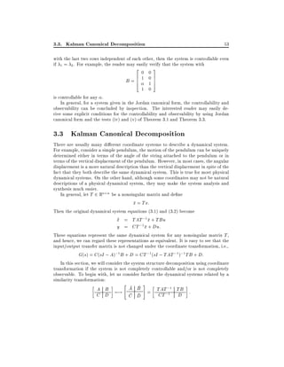 3.3. Kalman Canonical Decomposition

53

with the last two rows independent of each other, then the system is controllable even
if 1 = 2 . For example, the reader may easily verify that the system with
20 03
6
7
B=6 1 0 7
4 15
1 0
is controllable for any .
In general, for a system given in the Jordan canonical form, the controllability and
observability can be concluded by inspection. The interested reader may easily derive some explicit conditions for the controllability and observability by using Jordan
canonical form and the tests (iv) and (v) of Theorem 3.1 and Theorem 3.3.

3.3 Kalman Canonical Decomposition
There are usually many di erent coordinate systems to describe a dynamical system.
For example, consider a simple pendulum, the motion of the pendulum can be uniquely
determined either in terms of the angle of the string attached to the pendulum or in
terms of the vertical displacement of the pendulum. However, in most cases, the angular
displacement is a more natural description than the vertical displacement in spite of the
fact that they both describe the same dynamical system. This is true for most physical
dynamical systems. On the other hand, although some coordinates may not be natural
descriptions of a physical dynamical system, they may make the system analysis and
synthesis much easier.
In general, let T 2 Rn n be a nonsingular matrix and de ne
x = Tx:
Then the original dynamical system equations (3.1) and (3.2) become
_
x = TAT ;1x + TBu
y = CT ;1 x + Du:
These equations represent the same dynamical system for any nonsingular matrix T ,
and hence, we can regard these representations as equivalent. It is easy to see that the
input/output transfer matrix is not changed under the coordinate transformation, i.e.,
G(s) = C (sI ; A);1 B + D = CT ;1 (sI ; TAT ;1);1 TB + D:
In this section, we will consider the system structure decomposition using coordinate
transformation if the system is not completely controllable and/or is not completely
observable. To begin with, let us consider further the dynamical systems related by a
similarity transformation:

"

#

A B 7;! A B = TAT ;1 TB :
C D
CT ;1 D
C D

 