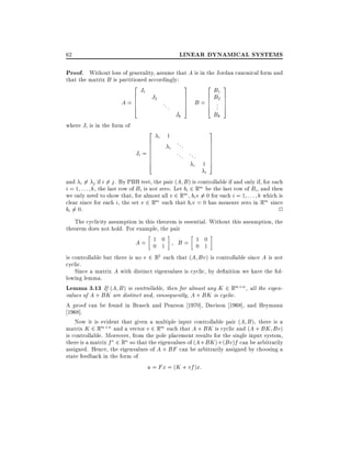 LINEAR DYNAMICAL SYSTEMS

62

Proof. Without loss of generality, assume that A is in the Jordan canonical form and
that the matrix B is partitioned accordingly:

2J
6 1 J2
A=6
6
4

where Ji is in the form of

2
6
6
6
Ji = 6
6
6
4

...

i

1
i

Jk

3
2B
7
6 B1
7 B = 6 .2
7
6 ..
5
4
Bk

...
... ...
i

1

i

3
7
7
7
5

3
7
7
7
7
7
7
5

and i 6= j if i 6= j . By PBH test, the pair (A B ) is controllable if and only if, for each
i = 1 : : : k, the last row of Bi is not zero. Let bi 2 Rm be the last row of Bi , and then
we only need to show that, for almost all v 2 Rm , bi v 6= 0 for each i = 1 : : : k which is
clear since for each i, the set v 2 Rm such that bi v = 0 has measure zero in Rm since
bi 6= 0.
2
The cyclicity assumption in this theorem is essential. Without this assumption, the
theorem does not hold. For example, the pair
A= 1 0
B= 1 0
0 1
0 1
is controllable but there is no v 2 R2 such that (A Bv) is controllable since A is not
cyclic.
Since a matrix A with distinct eigenvalues is cyclic, by de nition we have the following lemma.
Lemma 3.13 If (A B) is controllable, then for almost any K 2 Rm n , all the eigenvalues of A + BK are distinct and, consequently, A + BK is cyclic.
A proof can be found in Brasch and Pearson 1970], Davison 1968], and Heymann
1968].
Now it is evident that given a multiple input controllable pair (A B ), there is a
matrix K 2 Rm n and a vector v 2 Rm such that A + BK is cyclic and (A + BK Bv)
is controllable. Moreover, from the pole placement results for the single input system,
there is a matrix f 2 Rn so that the eigenvalues of (A + BK )+(Bv)f can be arbitrarily
assigned. Hence, the eigenvalues of A + BF can be arbitrarily assigned by choosing a
state feedback in the form of
u = Fx = (K + vf )x:

 