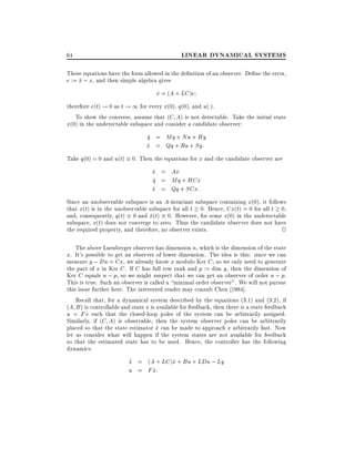 64

LINEAR DYNAMICAL SYSTEMS

These equations have the form allowed in the de nition of an observer. De ne the error,
e := x ; x, and then simple algebra gives
^

e = (A + LC )e
_
therefore e(t) ! 0 as t ! 1 for every x(0), q(0), and u(:).
To show the converse, assume that (C A) is not detectable. Take the initial state
x(0) in the undetectable subspace and consider a candidate observer:

q_ = Mq + Nu + Hy
x = Qq + Ru + Sy:
^
Take q(0) = 0 and u(t) 0. Then the equations for x and the candidate observer are

x = Ax
_
q_ = Mq + HCx
x = Qq + SCx:
^
Since an unobservable subspace is an A-invariant subspace containing x(0), it follows
that x(t) is in the unobservable subspace for all t 0. Hence, Cx(t) = 0 for all t 0,
and, consequently, q(t) 0 and x(t) 0. However, for some x(0) in the undetectable
^
subspace, x(t) does not converge to zero. Thus the candidate observer does not have
the required property, and therefore, no observer exists.
2
The above Luenberger observer has dimension n, which is the dimension of the state
x. It's possible to get an observer of lower dimension. The idea is this: since we can
measure y ; Du = Cx, we already know x modulo Ker C , so we only need to generate
the part of x in Ker C . If C has full row rank and p := dim y, then the dimension of
Ker C equals n ; p, so we might suspect that we can get an observer of order n ; p.

This is true. Such an observer is called a minimal order observer". We will not pursue
this issue further here. The interested reader may consult Chen 1984].
Recall that, for a dynamical system described by the equations (3.1) and (3.2), if
(A B ) is controllable and state x is available for feedback, then there is a state feedback
u = Fx such that the closed-loop poles of the system can be arbitrarily assigned.
Similarly, if (C A) is observable, then the system observer poles can be arbitrarily
placed so that the state estimator x can be made to approach x arbitrarily fast. Now
^
let us consider what will happen if the system states are not available for feedback
so that the estimated state has to be used. Hence, the controller has the following
dynamics:
_
x = (A + LC )^ + Bu + LDu ; Ly
^
x
u = F x:
^

 