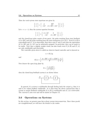 3.6. Operations on Systems

65

Then the total system state equations are given by

x = A
_
BF
_
;LC A + BF + LC
x
^

x :
x
^

Let e := x ; x, then the system equation becomes
^

e
_
A + LC
0
_
x = ;LC A + BF
^

e
x
^

and the closed-loop poles consist of two parts: the poles resulting from state feedback
(A + BF ) and the poles resulting from the state estimation (A + LC ). Now if (A B ) is
controllable and (C A) is observable, then there exist F and L such that the eigenvalues
of A + BF and A + LC can be arbitrarily assigned. In particular, they can be made to
be stable. Note that a slightly weaker result can also result even if (A B ) and (C A)
are only stabilizable and detectable.
The controller given above is called an observer-based controller and is denoted as

u = K (s)y
and

LC
K (s) = A + BF +F + LDF ;L :
0

Now denote the open loop plant by

A B
G= C D
then the closed-loop feedback system is as shown below:

y

G

u

K

In general, if a system is stabilizable through feeding back the output y, then it is
said to be output feedback stabilizable. It is clear from the above construction that a
system is output feedback stabilizable if (A B ) is stabilizable and (C A) is detectable.
The converse is also true and will be shown in Chapter 12.

3.6 Operations on Systems
In this section, we present some facts about system interconnection. Since these proofs
are straightforward, we will leave the details to the reader.

 