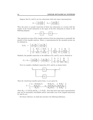 LINEAR DYNAMICAL SYSTEMS

66

Suppose that G1 and G2 are two subsystems with state space representations:

B
G1 = A1 D1
C1 1

B
G2 = A2 D2 :
C2 2

Then the series or cascade connection of these two subsystems is a system with the
output of the second subsystem as the input of the rst subsystem as shown in the
following diagram:

G1

G2

This operation in terms of the transfer matrices of the two subsystems is essentially the
product of two transfer matrices. Hence, a representation for the cascaded system can
be obtained as

A2 B2
A1 B1
C1 D1
2
2 A B C C2 BDD
1
1 2
1 2
B2
= 4 0 A2
C1 D1 C2 D1 D2

G1 G2 =

3 2 A 0
2
5 = 4 B1C2 A1

B2
B1 D2
D1 D2

3
5:

D1 C2 C1
Similarly, the parallel connection or the addition of G1 and G2 can be obtained as
2
3
0
B1
A1 B1 + A2 B2 = 4 A1 A
0
B2 5 :
G1 + G2 = C D
2
C2 D2
1
1
C1 C2 D1 + D2
Next we consider a feedback connection of G1 and G2 as shown below:
y
r
f
G1

6
;

- G2
Then the closed-loop transfer matrix from r to y is given by

2 A ; B D R;1C
;
; 3
;B1 R211 C2
B1 R211
1
1 2 12 1
;
;
;
B2 R121 C1
A2 ; B2 D1 R211 C2 B2 D1 R211 5
T =4
;1
;1
;1

R12 C1
;R12 D1 C2
D1 R21
where R12 = I + D1 D2 and R21 = I + D2 D1 . Note that these state space representations
may not be necessarily controllable and/or observable even if the original subsystems
G1 and G2 are.
For future reference, we shall also introduce the following de nitions.

 