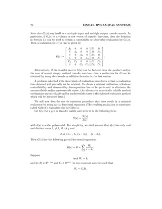 LINEAR DYNAMICAL SYSTEMS

70

Note that Gi (s) may itself be a multiple input and multiple output transfer matrix. In
particular, if Gi (s) is a column or row vector of transfer functions, then the formulas
in Section 3.4 can be used to obtain a controllable or observable realization for Gi (s).
Then a realization for G(s) can be given by

2A 0 0 0 B 0 3
6 01 A2 0 0 01 B2 7
6 0 0 A 0 B 0 7
6
7
G(s) = 6 0 0 03 A4 03 B4 7 :
6
6C C 0 0 D D 7
7
4 1 2
1
2 5
0

0 C3 C4 D3 D4

Alternatively, if the transfer matrix G(s) can be factored into the product and/or
the sum of several simply realized transfer matrices, then a realization for G can be
obtained by using the cascade or addition formulas in the last section.
A problem inherited with these kinds of realization procedures is that a realization
thus obtained will generally not be minimal. To obtain a minimal realization, a Kalman
controllability and observability decomposition has to be performed to eliminate the
uncontrollable and/or unobservable states. (An alternative numerically reliable method
to eliminate uncontrollable and/or unobservable states is the balanced realization method
which will be discussed later.)
We will now describe one factorization procedure that does result in a minimal
realization by using partial fractional expansion (The resulting realization is sometimes
called Gilbert's realization due to Gilbert).
Let G(s) be a p m transfer matrix and write it in the following form:
G(s) = N((ss))
d
with d(s) a scalar polynomial. For simplicity, we shall assume that d(s) has only real
and distinct roots i 6= j if i 6= j and

d(s) = (s ; 1 )(s ; 2 )

(s ; r ):

Then G(s) has the following partial fractional expansion:

G(s) = D +

r
X Wi
s; i:
i=1

Suppose

rank Wi = ki
and let Bi 2 Rki m and Ci 2 Rp ki be two constant matrices such that

Wi = Ci Bi :

 