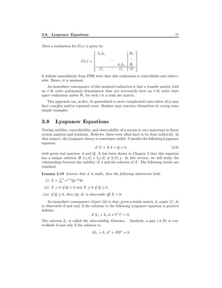 3.8. Lyapunov Equations

71

Then a realization for G(s) is given by

2 I
6 1k
G(s) = 6
6
4

1

C1

...

3
.. 7
. 7:
7
Br 5

B1
r Ikr
Cr

D

It follows immediately from PBH tests that this realization is controllable and observable. Hence, it is minimal.
An immediate consequence of this minimal realization is that a transfer matrix with
an r-th order polynomial denominator does not necessarily have an r-th order state
space realization unless Wi for each i is a rank one matrix.
This approach can, in fact, be generalized to more complicated cases where d(s) may
have complex and/or repeated roots. Readers may convince themselves by trying some
simple examples.

3.8 Lyapunov Equations
Testing stability, controllability, and observability of a system is very important in linear
system analysis and synthesis. However, these tests often have to be done indirectly. In
that respect, the Lyapunov theory is sometimes useful. Consider the following Lyapunov
equation
A X + XA + Q = 0
(3:8)
with given real matrices A and Q. It has been shown in Chapter 2 that this equation
has a unique solution i i (A) + j (A) 6= 0 8i j . In this section, we will study the
relationships between the stability of A and the solution of X . The following results are
standard.
Lemma 3.18 Assume that A is stable, then the following statements hold:
R
(i) X = 01 eA t QeAtdt.
(ii) X > 0 if Q > 0 and X 0 if Q 0.
(iii) if Q 0, then (Q A) is observable i X > 0.
An immediate consequence of part (iii) is that, given a stable matrix A, a pair (C A)
is observable if and only if the solution to the following Lyapunov equation is positive
de nite:
A Lo + Lo A + C C = 0:
The solution Lo is called the observability Gramian. Similarly, a pair (A B ) is controllable if and only if the solution to
ALc + LcA + BB = 0

 