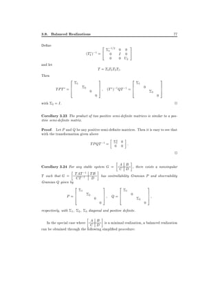 3.9. Balanced Realizations

77

2
(T4 );1 = 4

De ne

and let
Then

with

;1=2 0
1

I

0
0

0
0

0 U2

3
5

T = T4 T3 T2 T1:

2
6
TPT = 6
4

1

2

0

0

3
7
7
5

2
6
(T );1 QT ;1 = 6
4

1

0

3

0

3
7
7
5
2

2 = I.

Corollary 3.23 The product of two positive semi-de nite matrices is similar to a positive semi-de nite matrix.

Proof. Let P and Q be any positive semi-de nite matrices. Then it is easy to see that
with the transformation given above

TPQT ;1 =

2
1

0
0 0 :

2
A B
Corollary 3.24 For any stable system G = C D , there exists a nonsingular

;1
T such that G = TAT;1 TB
CT
D
Gramian Q given by

2
6
P =6
4

respectively, with 1

1

2

2

3

0

has controllability Gramian P and observability

0

3
2
7 Q=6
7
6
5
4

1

0

3

0

3
7
7
5

diagonal and positive de nite.

A B
In the special case where C D is a minimal realization, a balanced realization
can be obtained through the following simpli ed procedure:

 