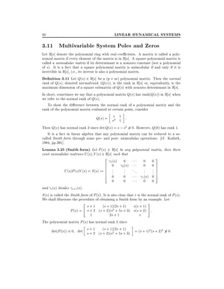 80

LINEAR DYNAMICAL SYSTEMS

3.11 Multivariable System Poles and Zeros

Let R s] denote the polynomial ring with real coe cients. A matrix is called a polynomial matrix if every element of the matrix is in R s]. A square polynomial matrix is
called a unimodular matrix if its determinant is a nonzero constant (not a polynomial
of s). It is a fact that a square polynomial matrix is unimodular if and only if it is
invertible in R s], i.e., its inverse is also a polynomial matrix.
De nition 3.11 Let Q(s) 2 R s] be a (p m) polynomial matrix. Then the normal
rank of Q(s), denoted normalrank (Q(s)), is the rank in R s] or, equivalently, is the
maximum dimension of a square submatrix of Q(s) with nonzero determinant in R s].
In short, sometimes we say that a polynomial matrix Q(s) has rank(Q(s)) in R s] when
we refer to the normal rank of Q(s).
To show the di erence between the normal rank of a polynomial matrix and the
rank of the polynomial matrix evaluated at certain point, consider
1
Q(s) = ss2 1 :
Then Q(s) has normal rank 2 since det Q(s) = s ; s2 6 0. However, Q(0) has rank 1.
It is a fact in linear algebra that any polynomial matrix can be reduced to a socalled Smith form through some pre- and post- unimodular operations. cf. Kailath,
1984, pp.391].
Lemma 3.25 (Smith form) Let P (s) 2 R s] be any polynomial matrix, then there
exist unimodular matrices U (s) V (s) 2 R s] such that
2 (s) 0
3
0 0
1
6 0 2 (s)
0 07
6 .
6 .
. ..
.
. 7
.
. 7
U (s)P (s)V (s) = S (s) := 6 .
. .
.
.
. 7
6 0
7
4
0
(s) 0 5
r
0
0
0 0
and i (s) divides i+1 (s).
S (s) is called the Smith form of P (s). It is also clear that r is the normal rank of P (s).
We shall illustrate the procedure of obtaining a Smith form by an example. Let
2 s + 1 (s + 1)(2s + 1) s(s + 1) 3
P (s) = 4 s + 2 (s + 2)(s2 + 5s + 3) s(s + 2) 5 :
1
2s + 1
s
The polynomial matrix P (s) has normal rank 2 since
+
+
det(P (s)) 0 det s + 1 (s (s 2)(1)(2s 5s 1) 3) = (s + 1)2 (s + 2)2 6 0:
s + 2 + s2 + +

 