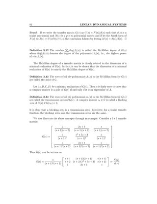 LINEAR DYNAMICAL SYSTEMS

82

Proof. If we write the transfer matrix G(s) as G(s) = N (s)=d(s) such that d(s) is a

scalar polynomial and N (s) is a p m polynomial matrix and if let the Smith form of
N (s) be S (s) = U (s)N (s)V (s), the conclusion follows by letting M (s) = S (s)=d(s). 2

De nition 3.12 The number Pi deg( i (s)) is called the McMillan degree of G(s)

where deg( i (s)) denotes the degree of the polynomial i (s), i.e., the highest power
of s in i (s).
The McMillan degree of a transfer matrix is closely related to the dimension of a
minimal realization of G(s). In fact, it can be shown that the dimension of a minimal
realization of G(s) is exactly the McMillan degree of G(s).

De nition 3.13 The roots of all the polynomials i(s) in the McMillan form for G(s)
are called the poles of G.

Let (A B C D) be a minimal realization of G(s). Then it is fairly easy to show that
a complex number is a pole of G(s) if and only if it is an eigenvalue of A.

De nition 3.14 The roots of all the polynomials i(s) in the McMillan form for G(s)
are called the transmission zeros of G(s). A complex number z0 2 C is called a blocking
zero of G(s) if G(z0 ) = 0.

It is clear that a blocking zero is a transmission zero. Moreover, for a scalar transfer
function, the blocking zeros and the transmission zeros are the same.
We now illustrate the above concepts through an example. Consider a 3 3 transfer
matrix:
3
2
2s + 1
s
1
6 (s + 1)(s + 2) (s + 1)(s + 2) (s + 1)(s + 2) 7
7
6
7
6
7:
6
1
s2 + 5s + 3
s
7
6 (s + 1)2
G(s) = 6
7
(s + 1)2
(s + 1)2
7
6
7
6
5
4
1
2s + 1
s
(s + 1)2 (s + 2) (s + 1)2 (s + 2) (s + 1)2 (s + 2)
Then G(s) can be written as

2

s + 1 (s + 1)(2s + 1) s(s + 1)
G(s) = (s + 1)1(s + 2) 4 s + 2 (s + 2)(s2 + 5s + 3) s(s + 2)
2
1
2s + 1
s

3
5 := N (s) :
d(s)

 