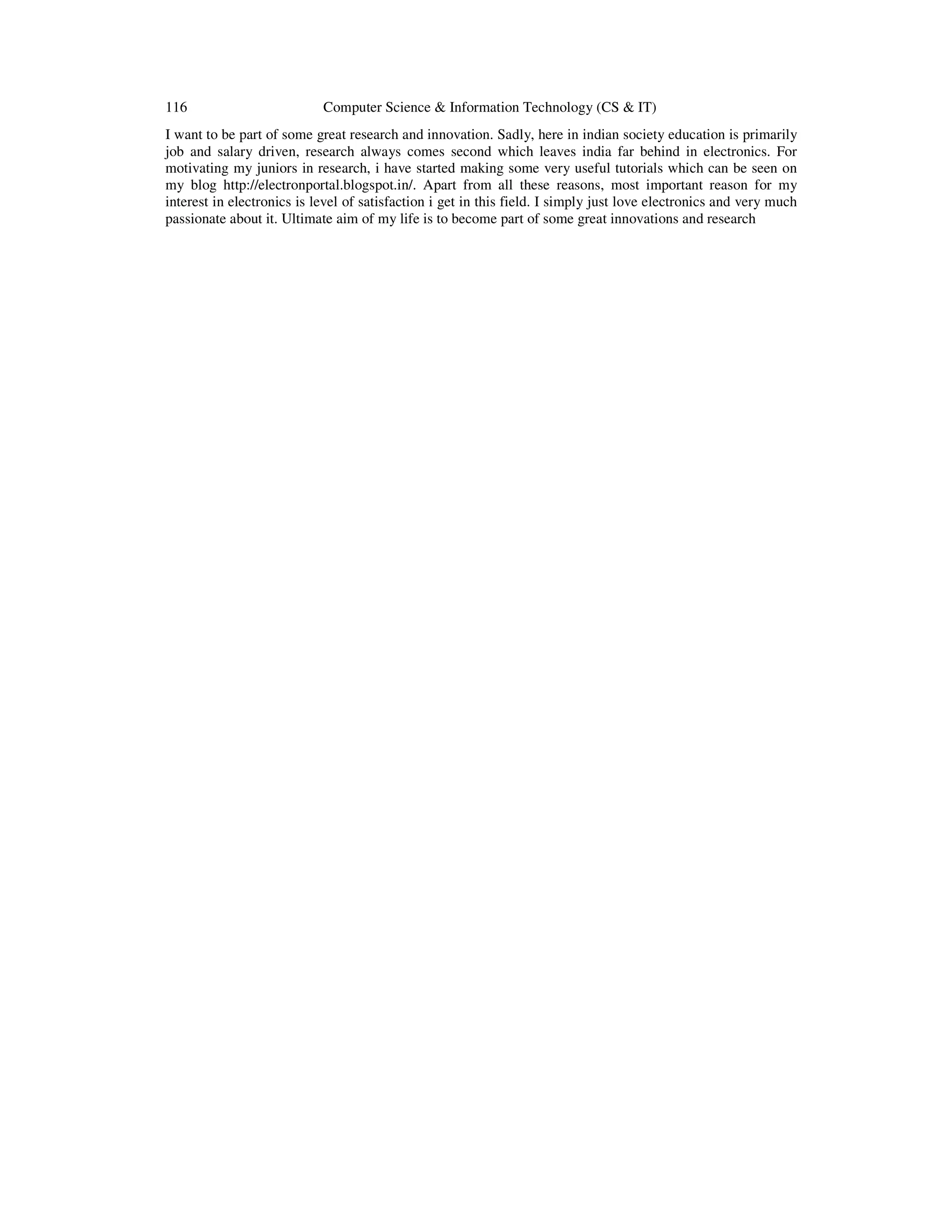 116 Computer Science & Information Technology (CS & IT)
I want to be part of some great research and innovation. Sadly, here in indian society education is primarily
job and salary driven, research always comes second which leaves india far behind in electronics. For
motivating my juniors in research, i have started making some very useful tutorials which can be seen on
my blog http://electronportal.blogspot.in/. Apart from all these reasons, most important reason for my
interest in electronics is level of satisfaction i get in this field. I simply just love electronics and very much
passionate about it. Ultimate aim of my life is to become part of some great innovations and research
 