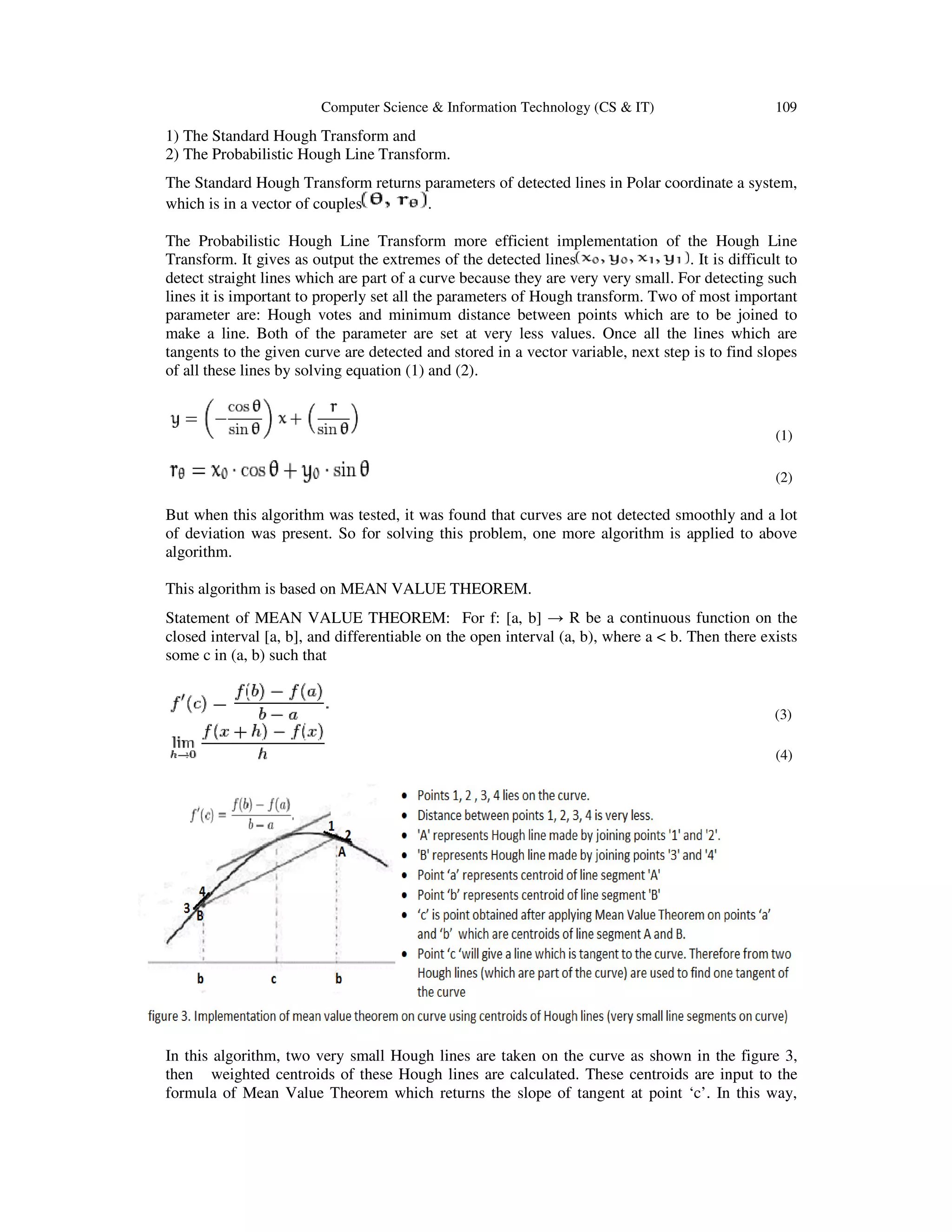 Computer Scienc
1) The Standard Hough Transform and
2) The Probabilistic Hough Line Transform.
The Standard Hough Transform
which is in a vector of couples
The Probabilistic Hough Line Transform
Transform. It gives as output the extremes of the detected
detect straight lines which are part of a
lines it is important to properly set all the parameters of Hough transform. Two of most important
parameter are: Hough votes and minimum distance between points which are to be joined to
make a line. Both of the parameter are set at very
tangents to the given curve are detected and stored in a vector variable, next step is to find slopes
of all these lines by solving equation (1) and (2).
But when this algorithm was tested, it was found that curves are not detected
of deviation was present. So for solving this problem, one more algorithm is applied to above
algorithm.
This algorithm is based on MEAN VALUE THEOREM.
Statement of MEAN VALUE THEOREM: For f: [a, b]
closed interval [a, b], and differentiable on the open interval (a, b), where a < b. Then there exists
some c in (a, b) such that
In this algorithm, two very small
then weighted centroids of these Hough lines are calculated. These centroids are input to the
formula of Mean Value Theorem
Computer Science & Information Technology (CS & IT)
1) The Standard Hough Transform and
Probabilistic Hough Line Transform.
The Standard Hough Transform returns parameters of detected lines in Polar coordinate
.
The Probabilistic Hough Line Transform more efficient implementation of the Hough Line
Transform. It gives as output the extremes of the detected lines . It is difficult to
which are part of a curve because they are very very small. For detecting such
lines it is important to properly set all the parameters of Hough transform. Two of most important
parameter are: Hough votes and minimum distance between points which are to be joined to
make a line. Both of the parameter are set at very less values. Once all the lines which are
tangents to the given curve are detected and stored in a vector variable, next step is to find slopes
of all these lines by solving equation (1) and (2).
But when this algorithm was tested, it was found that curves are not detected smoothly and a lot
of deviation was present. So for solving this problem, one more algorithm is applied to above
This algorithm is based on MEAN VALUE THEOREM.
Statement of MEAN VALUE THEOREM: For f: [a, b] → R be a continuous function on th
closed interval [a, b], and differentiable on the open interval (a, b), where a < b. Then there exists
In this algorithm, two very small Hough lines are taken on the curve as shown in the figure 3,
then weighted centroids of these Hough lines are calculated. These centroids are input to the
Value Theorem which returns the slope of tangent at point ‘c’. In this way,
109
of detected lines in Polar coordinate a system,
more efficient implementation of the Hough Line
. It is difficult to
or detecting such
lines it is important to properly set all the parameters of Hough transform. Two of most important
parameter are: Hough votes and minimum distance between points which are to be joined to
Once all the lines which are
tangents to the given curve are detected and stored in a vector variable, next step is to find slopes
(1)
(2)
smoothly and a lot
of deviation was present. So for solving this problem, one more algorithm is applied to above
R be a continuous function on the
closed interval [a, b], and differentiable on the open interval (a, b), where a < b. Then there exists
(3)
(4)
ines are taken on the curve as shown in the figure 3,
then weighted centroids of these Hough lines are calculated. These centroids are input to the
which returns the slope of tangent at point ‘c’. In this way,
 