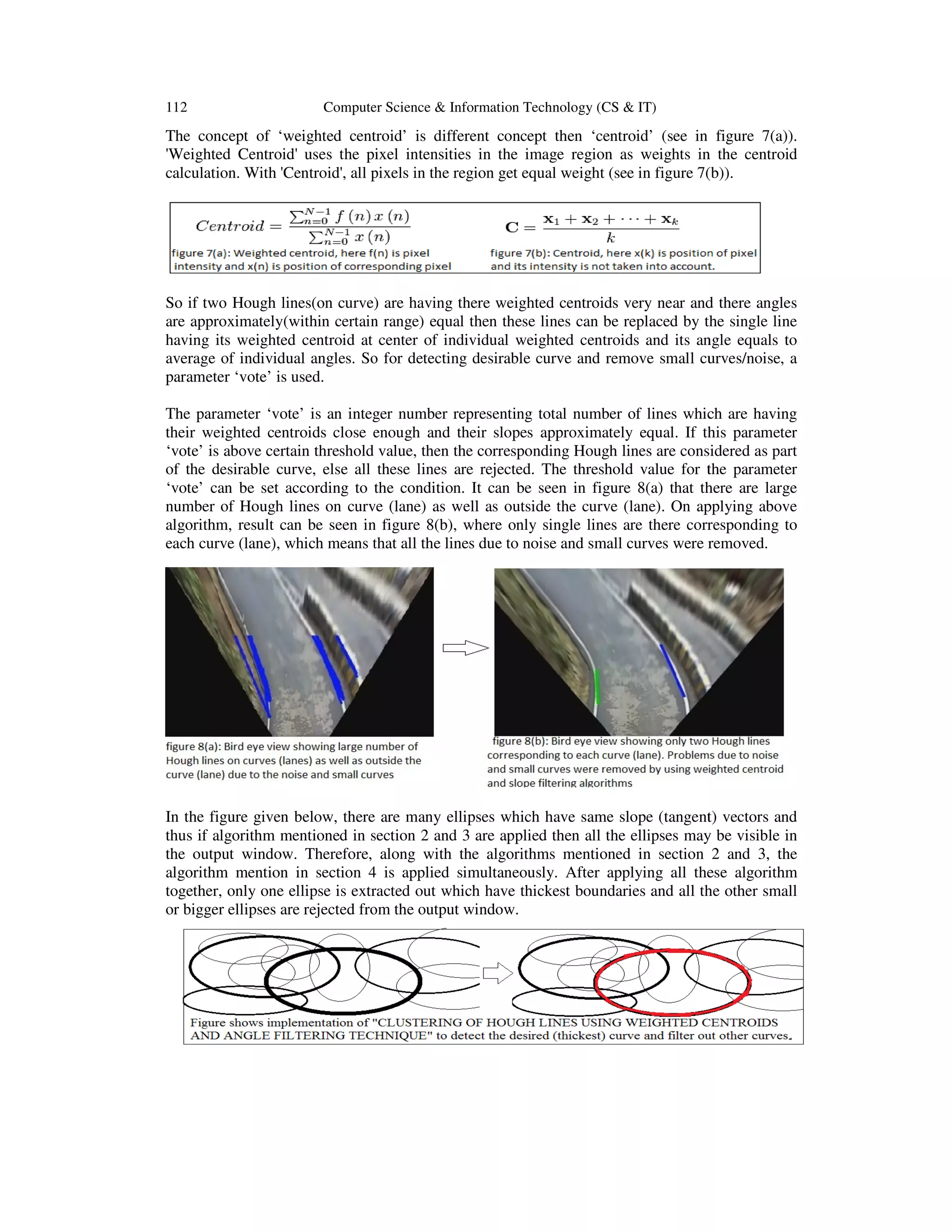 112 Computer Science & Information Technology (CS & IT)
The concept of ‘weighted centroid’
'Weighted Centroid' uses the pixel intensities in the image region as weights in the centroid
calculation. With 'Centroid', all pixels in the region get equal
So if two Hough lines(on curve) are having there weighted centroids very
are approximately(within certain range) equal then these lines can be replaced by the single line
having its weighted centroid at center of individual weighted centroids and its angle equals to
average of individual angles. So for
parameter ‘vote’ is used.
The parameter ‘vote’ is an integer number representing total number of lines which are having
their weighted centroids close enough and their slopes approximately equal. If this parameter
‘vote’ is above certain threshold value
of the desirable curve, else all these lines are rejected. The threshold value for the parameter
‘vote’ can be set according to the condition.
number of Hough lines on curve (lane) as well as outside
algorithm, result can be seen in figure 8(b), where only single lines are there corresponding to
each curve (lane), which means that all the lines d
In the figure given below, there are many ellipses which have same slope (tangent) vectors and
thus if algorithm mentioned in section 2 and 3 are applied then all the ellipses may be visible in
the output window. Therefore, along with the algorithms mentioned in section 2 and 3, the
algorithm mention in section 4 is applied simultaneously. After applying all these algorithm
together, only one ellipse is extracted out which have thickest boundaries and all the other small
or bigger ellipses are rejected from the output window.
Computer Science & Information Technology (CS & IT)
‘weighted centroid’ is different concept then ‘centroid’ (see in figure 7
Centroid' uses the pixel intensities in the image region as weights in the centroid
calculation. With 'Centroid', all pixels in the region get equal weight (see in figure 7(b)).
So if two Hough lines(on curve) are having there weighted centroids very near and there angles
are approximately(within certain range) equal then these lines can be replaced by the single line
having its weighted centroid at center of individual weighted centroids and its angle equals to
So for detecting desirable curve and remove small curves/noise, a
integer number representing total number of lines which are having
their weighted centroids close enough and their slopes approximately equal. If this parameter
‘vote’ is above certain threshold value, then the corresponding Hough lines are considered as
of the desirable curve, else all these lines are rejected. The threshold value for the parameter
‘vote’ can be set according to the condition. It can be seen in figure 8(a) that there are large
number of Hough lines on curve (lane) as well as outside the curve (lane). On applying above
algorithm, result can be seen in figure 8(b), where only single lines are there corresponding to
each curve (lane), which means that all the lines due to noise and small curves were removed.
there are many ellipses which have same slope (tangent) vectors and
thus if algorithm mentioned in section 2 and 3 are applied then all the ellipses may be visible in
the output window. Therefore, along with the algorithms mentioned in section 2 and 3, the
algorithm mention in section 4 is applied simultaneously. After applying all these algorithm
together, only one ellipse is extracted out which have thickest boundaries and all the other small
or bigger ellipses are rejected from the output window.
(see in figure 7(a)).
Centroid' uses the pixel intensities in the image region as weights in the centroid
see in figure 7(b)).
near and there angles
are approximately(within certain range) equal then these lines can be replaced by the single line
having its weighted centroid at center of individual weighted centroids and its angle equals to
detecting desirable curve and remove small curves/noise, a
integer number representing total number of lines which are having
their weighted centroids close enough and their slopes approximately equal. If this parameter
, then the corresponding Hough lines are considered as part
of the desirable curve, else all these lines are rejected. The threshold value for the parameter
It can be seen in figure 8(a) that there are large
the curve (lane). On applying above
algorithm, result can be seen in figure 8(b), where only single lines are there corresponding to
removed.
there are many ellipses which have same slope (tangent) vectors and
thus if algorithm mentioned in section 2 and 3 are applied then all the ellipses may be visible in
the output window. Therefore, along with the algorithms mentioned in section 2 and 3, the
algorithm mention in section 4 is applied simultaneously. After applying all these algorithm
together, only one ellipse is extracted out which have thickest boundaries and all the other small
 