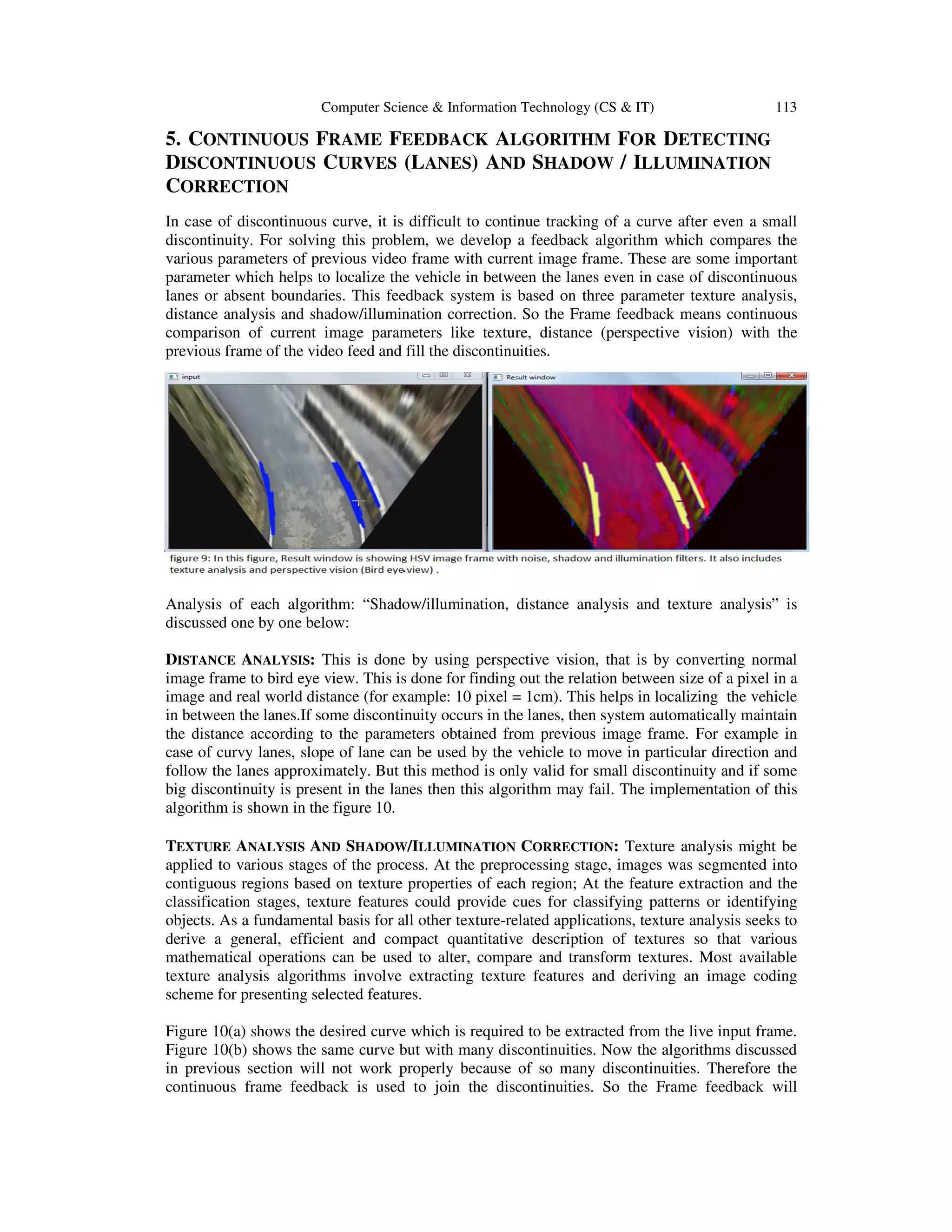 Computer Scienc
5. CONTINUOUS FRAME
DISCONTINUOUS CURVES
CORRECTION
In case of discontinuous curve, it is difficult to continue tracking of a curve after even a small
discontinuity. For solving this problem, we develop a feedback algorithm which compares the
various parameters of previous video frame with current image fra
parameter which helps to localize the vehicle in between the lanes even in case of discontinuous
lanes or absent boundaries. This
distance analysis and shadow/illumination correction.
comparison of current image parameters like
previous frame of the video feed and fill the discontinuities.
Analysis of each algorithm: “Shadow/illumination, distance analysis and texture analysis” is
discussed one by one below:
DISTANCE ANALYSIS: This is done by using perspective vision, that is by converting normal
image frame to bird eye view. This is done for finding out
image and real world distance (for example: 10 pixel = 1cm). This helps in localizing th
in between the lanes.If some discontinuity occurs in the lanes, then system automatically maintain
the distance according to the parameters obtained from previous image frame. For example in
case of curvy lanes, slope of lane can be used by the vehicle to move in particular direction and
follow the lanes approximately. But this method is only valid for small discontinu
big discontinuity is present in the lanes then this algorithm may fail. The implementation of this
algorithm is shown in the figure 10.
TEXTURE ANALYSIS AND SHADOW
applied to various stages of the process. At the preprocessing stage, images was segmented into
contiguous regions based on texture properties of each region; At the feature extraction and the
classification stages, texture featu
objects. As a fundamental basis for all other texture
derive a general, efficient and compact quantitative description of textures so that variou
mathematical operations can be used to alter, compare and transform textures. Most available
texture analysis algorithms involve extracting texture features and deriving an image coding
scheme for presenting selected features.
Figure 10(a) shows the desired curve which is required to be extracted from the live input frame.
Figure 10(b) shows the same curve but with many discontinuities. Now the algorithms discussed
in previous section will not work properly because of so many discontinuities. Therefo
continuous frame feedback is used to join the discontinuities.
Computer Science & Information Technology (CS & IT)
RAME FEEDBACK ALGORITHM FOR DETECTING
URVES (LANES) AND SHADOW / ILLUMINATION
In case of discontinuous curve, it is difficult to continue tracking of a curve after even a small
discontinuity. For solving this problem, we develop a feedback algorithm which compares the
various parameters of previous video frame with current image frame. These are some important
to localize the vehicle in between the lanes even in case of discontinuous
boundaries. This feedback system is based on three parameter texture
analysis and shadow/illumination correction. So the Frame feedback means continuous
comparison of current image parameters like texture, distance (perspective vision)
previous frame of the video feed and fill the discontinuities.
: “Shadow/illumination, distance analysis and texture analysis” is
This is done by using perspective vision, that is by converting normal
image frame to bird eye view. This is done for finding out the relation between size of a pixel in a
image and real world distance (for example: 10 pixel = 1cm). This helps in localizing th
If some discontinuity occurs in the lanes, then system automatically maintain
ording to the parameters obtained from previous image frame. For example in
case of curvy lanes, slope of lane can be used by the vehicle to move in particular direction and
follow the lanes approximately. But this method is only valid for small discontinuity and if some
big discontinuity is present in the lanes then this algorithm may fail. The implementation of this
algorithm is shown in the figure 10.
HADOW/ILLUMINATION CORRECTION: Texture analysis might be
applied to various stages of the process. At the preprocessing stage, images was segmented into
contiguous regions based on texture properties of each region; At the feature extraction and the
classification stages, texture features could provide cues for classifying patterns or identifying
objects. As a fundamental basis for all other texture-related applications, texture analysis seeks to
derive a general, efficient and compact quantitative description of textures so that variou
mathematical operations can be used to alter, compare and transform textures. Most available
texture analysis algorithms involve extracting texture features and deriving an image coding
scheme for presenting selected features.
desired curve which is required to be extracted from the live input frame.
Figure 10(b) shows the same curve but with many discontinuities. Now the algorithms discussed
in previous section will not work properly because of so many discontinuities. Therefo
continuous frame feedback is used to join the discontinuities. So the Frame feedback will
113
ETECTING
LLUMINATION
In case of discontinuous curve, it is difficult to continue tracking of a curve after even a small
discontinuity. For solving this problem, we develop a feedback algorithm which compares the
me. These are some important
to localize the vehicle in between the lanes even in case of discontinuous
texture analysis,
So the Frame feedback means continuous
texture, distance (perspective vision) with the
: “Shadow/illumination, distance analysis and texture analysis” is
This is done by using perspective vision, that is by converting normal
the relation between size of a pixel in a
image and real world distance (for example: 10 pixel = 1cm). This helps in localizing the vehicle
If some discontinuity occurs in the lanes, then system automatically maintain
ording to the parameters obtained from previous image frame. For example in
case of curvy lanes, slope of lane can be used by the vehicle to move in particular direction and
ity and if some
big discontinuity is present in the lanes then this algorithm may fail. The implementation of this
Texture analysis might be
applied to various stages of the process. At the preprocessing stage, images was segmented into
contiguous regions based on texture properties of each region; At the feature extraction and the
res could provide cues for classifying patterns or identifying
related applications, texture analysis seeks to
derive a general, efficient and compact quantitative description of textures so that various
mathematical operations can be used to alter, compare and transform textures. Most available
texture analysis algorithms involve extracting texture features and deriving an image coding
desired curve which is required to be extracted from the live input frame.
Figure 10(b) shows the same curve but with many discontinuities. Now the algorithms discussed
in previous section will not work properly because of so many discontinuities. Therefore the
So the Frame feedback will
 