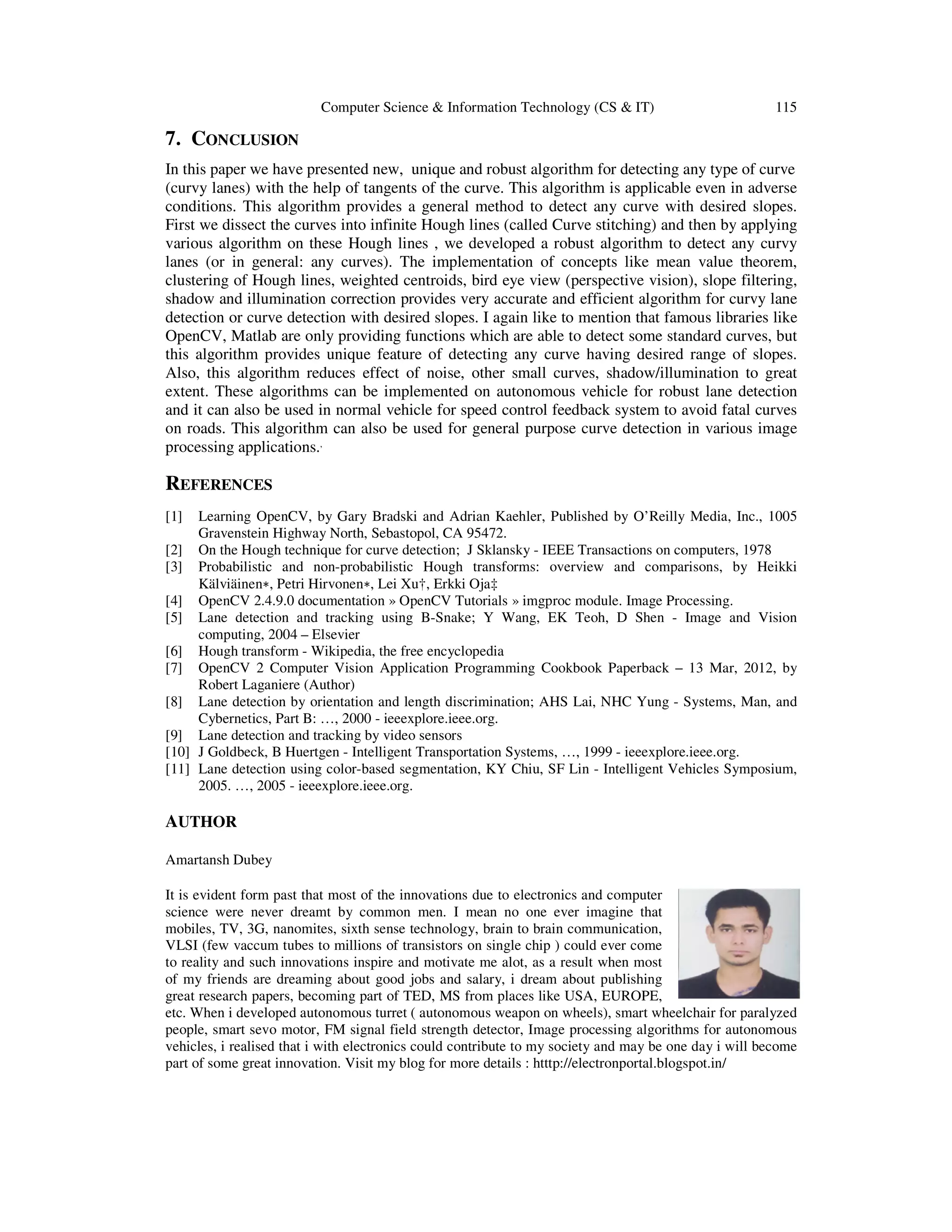 Computer Science & Information Technology (CS & IT) 115
7. CONCLUSION
In this paper we have presented new, unique and robust algorithm for detecting any type of curve
(curvy lanes) with the help of tangents of the curve. This algorithm is applicable even in adverse
conditions. This algorithm provides a general method to detect any curve with desired slopes.
First we dissect the curves into infinite Hough lines (called Curve stitching) and then by applying
various algorithm on these Hough lines , we developed a robust algorithm to detect any curvy
lanes (or in general: any curves). The implementation of concepts like mean value theorem,
clustering of Hough lines, weighted centroids, bird eye view (perspective vision), slope filtering,
shadow and illumination correction provides very accurate and efficient algorithm for curvy lane
detection or curve detection with desired slopes. I again like to mention that famous libraries like
OpenCV, Matlab are only providing functions which are able to detect some standard curves, but
this algorithm provides unique feature of detecting any curve having desired range of slopes.
Also, this algorithm reduces effect of noise, other small curves, shadow/illumination to great
extent. These algorithms can be implemented on autonomous vehicle for robust lane detection
and it can also be used in normal vehicle for speed control feedback system to avoid fatal curves
on roads. This algorithm can also be used for general purpose curve detection in various image
processing applications.’
REFERENCES
[1] Learning OpenCV, by Gary Bradski and Adrian Kaehler, Published by O’Reilly Media, Inc., 1005
Gravenstein Highway North, Sebastopol, CA 95472.
[2] On the Hough technique for curve detection; J Sklansky - IEEE Transactions on computers, 1978
[3] Probabilistic and non-probabilistic Hough transforms: overview and comparisons, by Heikki
Kälviäinen∗, Petri Hirvonen∗, Lei Xu†, Erkki Oja‡
[4] OpenCV 2.4.9.0 documentation » OpenCV Tutorials » imgproc module. Image Processing.
[5] Lane detection and tracking using B-Snake; Y Wang, EK Teoh, D Shen - Image and Vision
computing, 2004 – Elsevier
[6] Hough transform - Wikipedia, the free encyclopedia
[7] OpenCV 2 Computer Vision Application Programming Cookbook Paperback – 13 Mar, 2012, by
Robert Laganiere (Author)
[8] Lane detection by orientation and length discrimination; AHS Lai, NHC Yung - Systems, Man, and
Cybernetics, Part B: …, 2000 - ieeexplore.ieee.org.
[9] Lane detection and tracking by video sensors
[10] J Goldbeck, B Huertgen - Intelligent Transportation Systems, …, 1999 - ieeexplore.ieee.org.
[11] Lane detection using color-based segmentation, KY Chiu, SF Lin - Intelligent Vehicles Symposium,
2005. …, 2005 - ieeexplore.ieee.org.
AUTHOR
Amartansh Dubey
It is evident form past that most of the innovations due to electronics and computer
science were never dreamt by common men. I mean no one ever imagine that
mobiles, TV, 3G, nanomites, sixth sense technology, brain to brain communication,
VLSI (few vaccum tubes to millions of transistors on single chip ) could ever come
to reality and such innovations inspire and motivate me alot, as a result when most
of my friends are dreaming about good jobs and salary, i dream about publishing
great research papers, becoming part of TED, MS from places like USA, EUROPE,
etc. When i developed autonomous turret ( autonomous weapon on wheels), smart wheelchair for paralyzed
people, smart sevo motor, FM signal field strength detector, Image processing algorithms for autonomous
vehicles, i realised that i with electronics could contribute to my society and may be one day i will become
part of some great innovation. Visit my blog for more details : htttp://electronportal.blogspot.in/
 