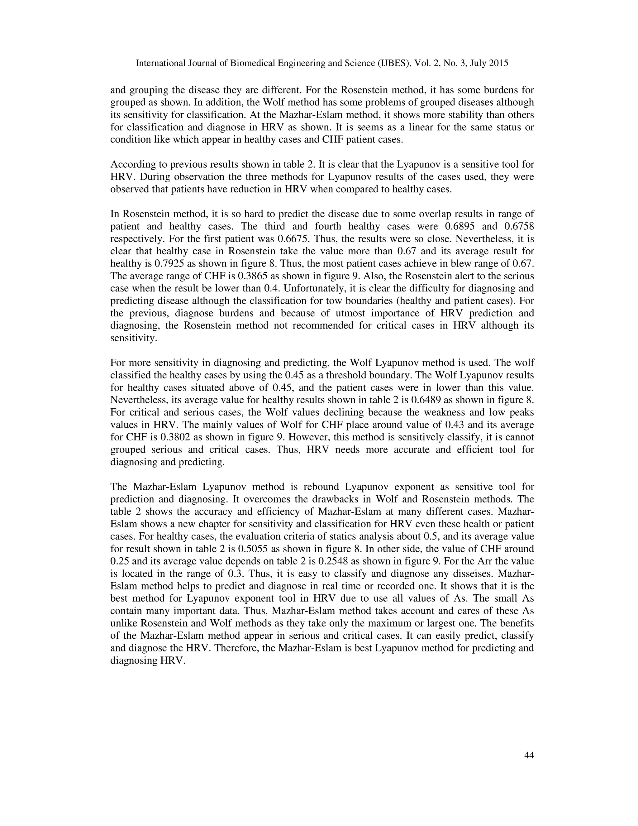 International Journal of Biomedical Engineering and Science (IJBES), Vol. 2, No. 3, July 2015
44
and grouping the disease they are different. For the Rosenstein method, it has some burdens for
grouped as shown. In addition, the Wolf method has some problems of grouped diseases although
its sensitivity for classification. At the Mazhar-Eslam method, it shows more stability than others
for classification and diagnose in HRV as shown. It is seems as a linear for the same status or
condition like which appear in healthy cases and CHF patient cases.
According to previous results shown in table 2. It is clear that the Lyapunov is a sensitive tool for
HRV. During observation the three methods for Lyapunov results of the cases used, they were
observed that patients have reduction in HRV when compared to healthy cases.
In Rosenstein method, it is so hard to predict the disease due to some overlap results in range of
patient and healthy cases. The third and fourth healthy cases were 0.6895 and 0.6758
respectively. For the first patient was 0.6675. Thus, the results were so close. Nevertheless, it is
clear that healthy case in Rosenstein take the value more than 0.67 and its average result for
healthy is 0.7925 as shown in figure 8. Thus, the most patient cases achieve in blew range of 0.67.
The average range of CHF is 0.3865 as shown in figure 9. Also, the Rosenstein alert to the serious
case when the result be lower than 0.4. Unfortunately, it is clear the difficulty for diagnosing and
predicting disease although the classification for tow boundaries (healthy and patient cases). For
the previous, diagnose burdens and because of utmost importance of HRV prediction and
diagnosing, the Rosenstein method not recommended for critical cases in HRV although its
sensitivity.
For more sensitivity in diagnosing and predicting, the Wolf Lyapunov method is used. The wolf
classified the healthy cases by using the 0.45 as a threshold boundary. The Wolf Lyapunov results
for healthy cases situated above of 0.45, and the patient cases were in lower than this value.
Nevertheless, its average value for healthy results shown in table 2 is 0.6489 as shown in figure 8.
For critical and serious cases, the Wolf values declining because the weakness and low peaks
values in HRV. The mainly values of Wolf for CHF place around value of 0.43 and its average
for CHF is 0.3802 as shown in figure 9. However, this method is sensitively classify, it is cannot
grouped serious and critical cases. Thus, HRV needs more accurate and efficient tool for
diagnosing and predicting.
The Mazhar-Eslam Lyapunov method is rebound Lyapunov exponent as sensitive tool for
prediction and diagnosing. It overcomes the drawbacks in Wolf and Rosenstein methods. The
table 2 shows the accuracy and efficiency of Mazhar-Eslam at many different cases. Mazhar-
Eslam shows a new chapter for sensitivity and classification for HRV even these health or patient
cases. For healthy cases, the evaluation criteria of statics analysis about 0.5, and its average value
for result shown in table 2 is 0.5055 as shown in figure 8. In other side, the value of CHF around
0.25 and its average value depends on table 2 is 0.2548 as shown in figure 9. For the Arr the value
is located in the range of 0.3. Thus, it is easy to classify and diagnose any disseises. Mazhar-
Eslam method helps to predict and diagnose in real time or recorded one. It shows that it is the
best method for Lyapunov exponent tool in HRV due to use all values of Λs. The small Λs
contain many important data. Thus, Mazhar-Eslam method takes account and cares of these Λs
unlike Rosenstein and Wolf methods as they take only the maximum or largest one. The benefits
of the Mazhar-Eslam method appear in serious and critical cases. It can easily predict, classify
and diagnose the HRV. Therefore, the Mazhar-Eslam is best Lyapunov method for predicting and
diagnosing HRV.
 