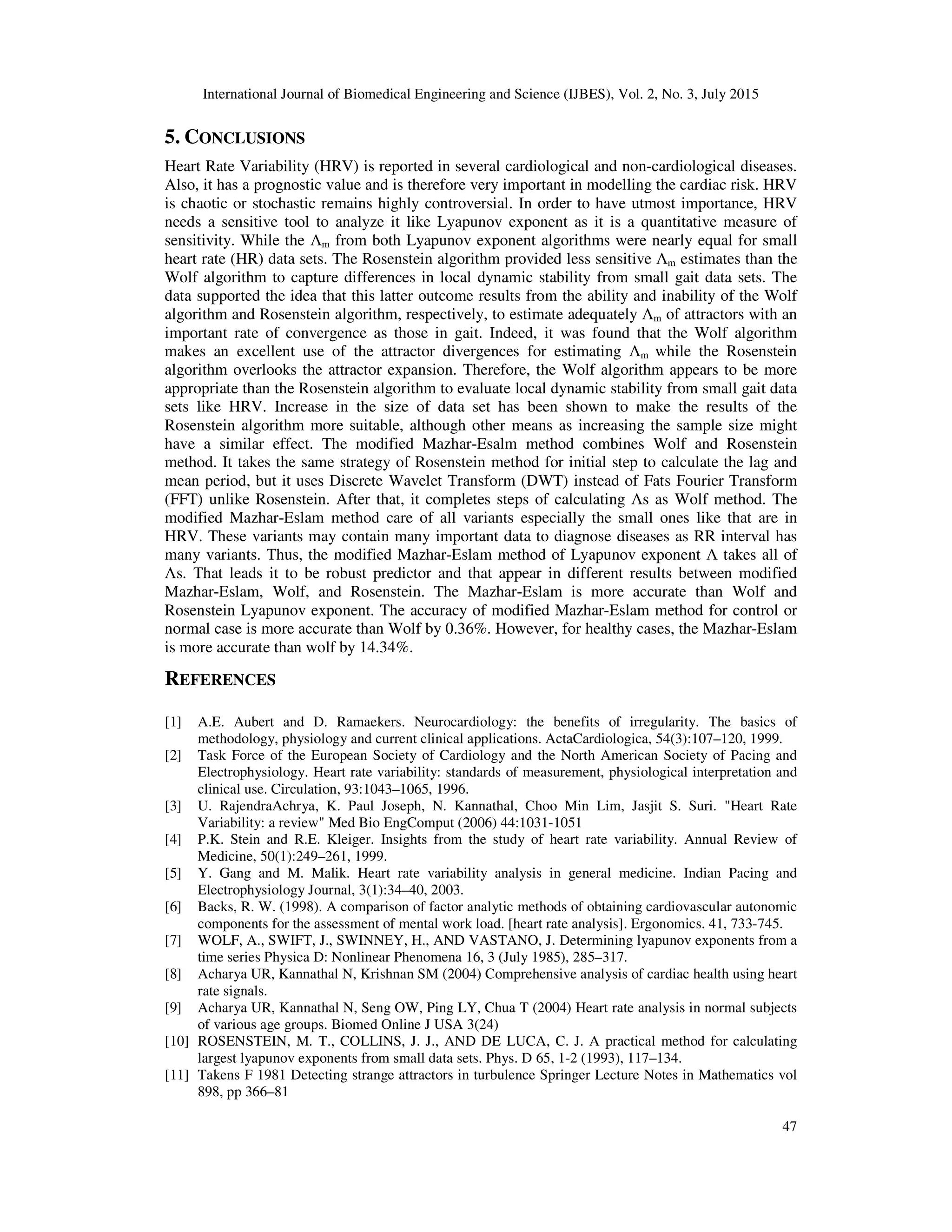International Journal of Biomedical Engineering and Science (IJBES), Vol. 2, No. 3, July 2015
47
5. CONCLUSIONS
Heart Rate Variability (HRV) is reported in several cardiological and non-cardiological diseases.
Also, it has a prognostic value and is therefore very important in modelling the cardiac risk. HRV
is chaotic or stochastic remains highly controversial. In order to have utmost importance, HRV
needs a sensitive tool to analyze it like Lyapunov exponent as it is a quantitative measure of
sensitivity. While the Λm from both Lyapunov exponent algorithms were nearly equal for small
heart rate (HR) data sets. The Rosenstein algorithm provided less sensitive Λm estimates than the
Wolf algorithm to capture differences in local dynamic stability from small gait data sets. The
data supported the idea that this latter outcome results from the ability and inability of the Wolf
algorithm and Rosenstein algorithm, respectively, to estimate adequately Λm of attractors with an
important rate of convergence as those in gait. Indeed, it was found that the Wolf algorithm
makes an excellent use of the attractor divergences for estimating Λm while the Rosenstein
algorithm overlooks the attractor expansion. Therefore, the Wolf algorithm appears to be more
appropriate than the Rosenstein algorithm to evaluate local dynamic stability from small gait data
sets like HRV. Increase in the size of data set has been shown to make the results of the
Rosenstein algorithm more suitable, although other means as increasing the sample size might
have a similar effect. The modified Mazhar-Esalm method combines Wolf and Rosenstein
method. It takes the same strategy of Rosenstein method for initial step to calculate the lag and
mean period, but it uses Discrete Wavelet Transform (DWT) instead of Fats Fourier Transform
(FFT) unlike Rosenstein. After that, it completes steps of calculating Λs as Wolf method. The
modified Mazhar-Eslam method care of all variants especially the small ones like that are in
HRV. These variants may contain many important data to diagnose diseases as RR interval has
many variants. Thus, the modified Mazhar-Eslam method of Lyapunov exponent Λ takes all of
Λs. That leads it to be robust predictor and that appear in different results between modified
Mazhar-Eslam, Wolf, and Rosenstein. The Mazhar-Eslam is more accurate than Wolf and
Rosenstein Lyapunov exponent. The accuracy of modified Mazhar-Eslam method for control or
normal case is more accurate than Wolf by 0.36%. However, for healthy cases, the Mazhar-Eslam
is more accurate than wolf by 14.34%.
REFERENCES
[1] A.E. Aubert and D. Ramaekers. Neurocardiology: the benefits of irregularity. The basics of
methodology, physiology and current clinical applications. ActaCardiologica, 54(3):107–120, 1999.
[2] Task Force of the European Society of Cardiology and the North American Society of Pacing and
Electrophysiology. Heart rate variability: standards of measurement, physiological interpretation and
clinical use. Circulation, 93:1043–1065, 1996.
[3] U. RajendraAchrya, K. Paul Joseph, N. Kannathal, Choo Min Lim, Jasjit S. Suri. "Heart Rate
Variability: a review" Med Bio EngComput (2006) 44:1031-1051
[4] P.K. Stein and R.E. Kleiger. Insights from the study of heart rate variability. Annual Review of
Medicine, 50(1):249–261, 1999.
[5] Y. Gang and M. Malik. Heart rate variability analysis in general medicine. Indian Pacing and
Electrophysiology Journal, 3(1):34–40, 2003.
[6] Backs, R. W. (1998). A comparison of factor analytic methods of obtaining cardiovascular autonomic
components for the assessment of mental work load. [heart rate analysis]. Ergonomics. 41, 733-745.
[7] WOLF, A., SWIFT, J., SWINNEY, H., AND VASTANO, J. Determining lyapunov exponents from a
time series Physica D: Nonlinear Phenomena 16, 3 (July 1985), 285–317.
[8] Acharya UR, Kannathal N, Krishnan SM (2004) Comprehensive analysis of cardiac health using heart
rate signals.
[9] Acharya UR, Kannathal N, Seng OW, Ping LY, Chua T (2004) Heart rate analysis in normal subjects
of various age groups. Biomed Online J USA 3(24)
[10] ROSENSTEIN, M. T., COLLINS, J. J., AND DE LUCA, C. J. A practical method for calculating
largest lyapunov exponents from small data sets. Phys. D 65, 1-2 (1993), 117–134.
[11] Takens F 1981 Detecting strange attractors in turbulence Springer Lecture Notes in Mathematics vol
898, pp 366–81
 