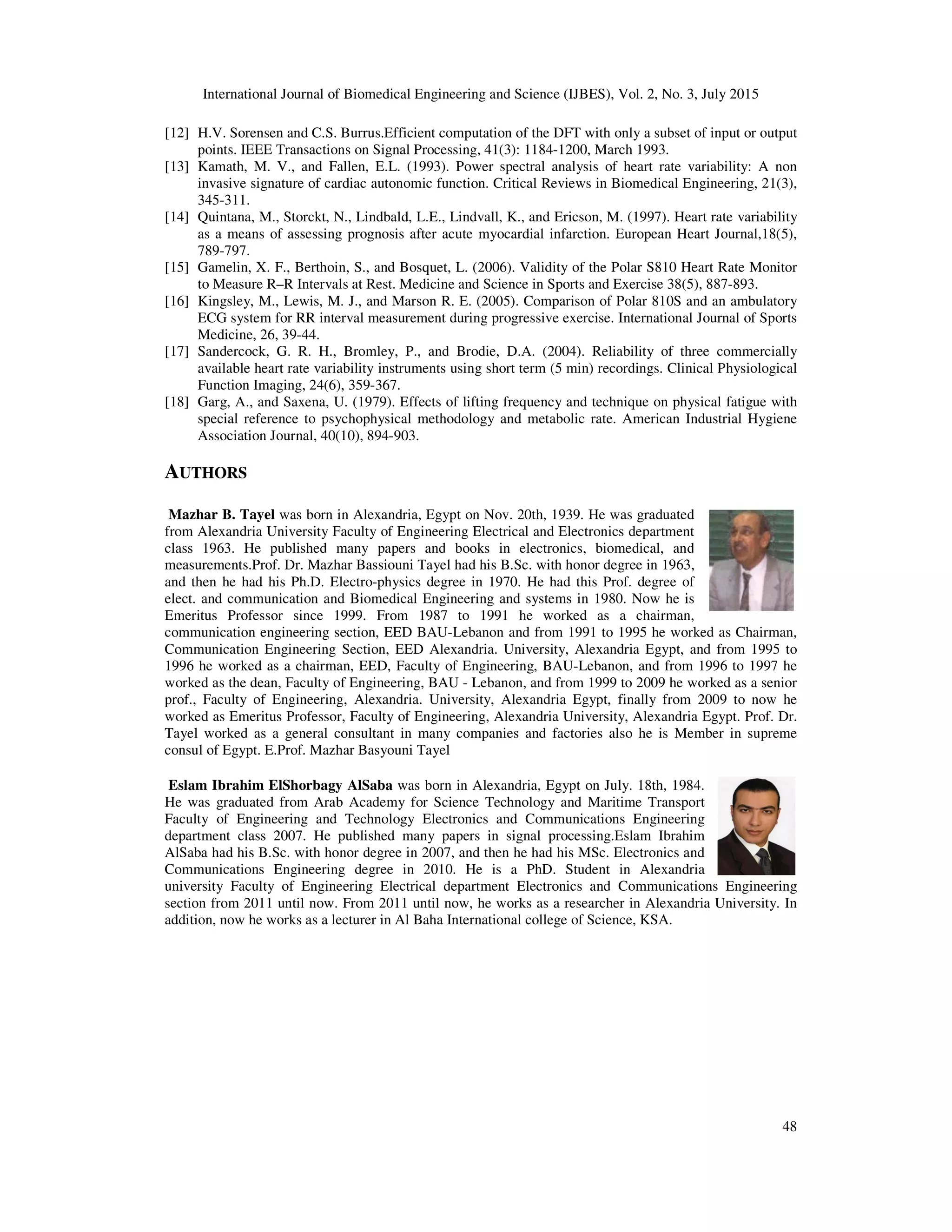 International Journal of Biomedical Engineering and Science (IJBES), Vol. 2, No. 3, July 2015
48
[12] H.V. Sorensen and C.S. Burrus.Efficient computation of the DFT with only a subset of input or output
points. IEEE Transactions on Signal Processing, 41(3): 1184-1200, March 1993.
[13] Kamath, M. V., and Fallen, E.L. (1993). Power spectral analysis of heart rate variability: A non
invasive signature of cardiac autonomic function. Critical Reviews in Biomedical Engineering, 21(3),
345-311.
[14] Quintana, M., Storckt, N., Lindbald, L.E., Lindvall, K., and Ericson, M. (1997). Heart rate variability
as a means of assessing prognosis after acute myocardial infarction. European Heart Journal,18(5),
789-797.
[15] Gamelin, X. F., Berthoin, S., and Bosquet, L. (2006). Validity of the Polar S810 Heart Rate Monitor
to Measure R–R Intervals at Rest. Medicine and Science in Sports and Exercise 38(5), 887-893.
[16] Kingsley, M., Lewis, M. J., and Marson R. E. (2005). Comparison of Polar 810S and an ambulatory
ECG system for RR interval measurement during progressive exercise. International Journal of Sports
Medicine, 26, 39-44.
[17] Sandercock, G. R. H., Bromley, P., and Brodie, D.A. (2004). Reliability of three commercially
available heart rate variability instruments using short term (5 min) recordings. Clinical Physiological
Function Imaging, 24(6), 359-367.
[18] Garg, A., and Saxena, U. (1979). Effects of lifting frequency and technique on physical fatigue with
special reference to psychophysical methodology and metabolic rate. American Industrial Hygiene
Association Journal, 40(10), 894-903.
AUTHORS
Mazhar B. Tayel was born in Alexandria, Egypt on Nov. 20th, 1939. He was graduated
from Alexandria University Faculty of Engineering Electrical and Electronics department
class 1963. He published many papers and books in electronics, biomedical, and
measurements.Prof. Dr. Mazhar Bassiouni Tayel had his B.Sc. with honor degree in 1963,
and then he had his Ph.D. Electro-physics degree in 1970. He had this Prof. degree of
elect. and communication and Biomedical Engineering and systems in 1980. Now he is
Emeritus Professor since 1999. From 1987 to 1991 he worked as a chairman,
communication engineering section, EED BAU-Lebanon and from 1991 to 1995 he worked as Chairman,
Communication Engineering Section, EED Alexandria. University, Alexandria Egypt, and from 1995 to
1996 he worked as a chairman, EED, Faculty of Engineering, BAU-Lebanon, and from 1996 to 1997 he
worked as the dean, Faculty of Engineering, BAU - Lebanon, and from 1999 to 2009 he worked as a senior
prof., Faculty of Engineering, Alexandria. University, Alexandria Egypt, finally from 2009 to now he
worked as Emeritus Professor, Faculty of Engineering, Alexandria University, Alexandria Egypt. Prof. Dr.
Tayel worked as a general consultant in many companies and factories also he is Member in supreme
consul of Egypt. E.Prof. Mazhar Basyouni Tayel
Eslam Ibrahim ElShorbagy AlSaba was born in Alexandria, Egypt on July. 18th, 1984.
He was graduated from Arab Academy for Science Technology and Maritime Transport
Faculty of Engineering and Technology Electronics and Communications Engineering
department class 2007. He published many papers in signal processing.Eslam Ibrahim
AlSaba had his B.Sc. with honor degree in 2007, and then he had his MSc. Electronics and
Communications Engineering degree in 2010. He is a PhD. Student in Alexandria
university Faculty of Engineering Electrical department Electronics and Communications Engineering
section from 2011 until now. From 2011 until now, he works as a researcher in Alexandria University. In
addition, now he works as a lecturer in Al Baha International college of Science, KSA.
 