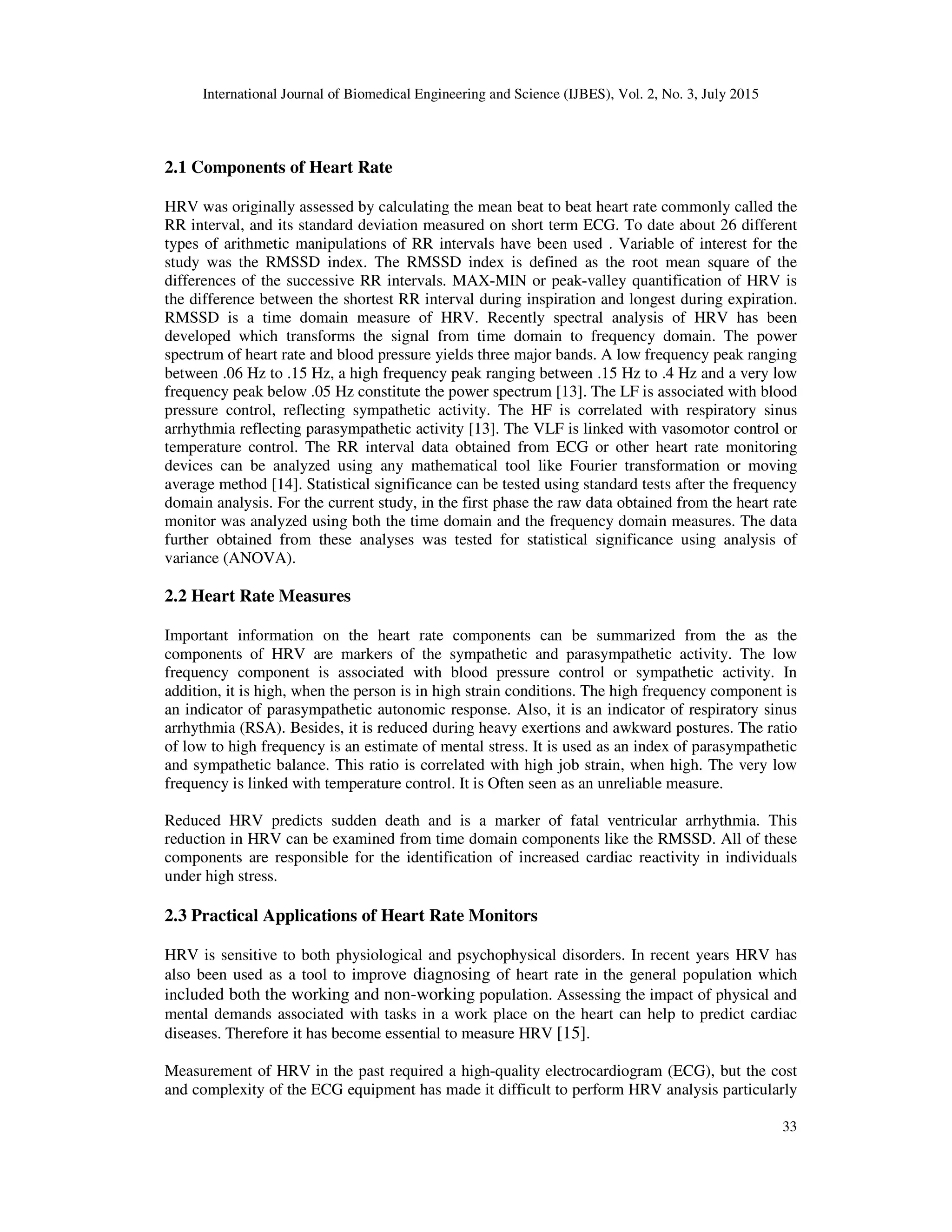 International Journal of Biomedical Engineering and Science (IJBES), Vol. 2, No. 3, July 2015
33
2.1 Components of Heart Rate
HRV was originally assessed by calculating the mean beat to beat heart rate commonly called the
RR interval, and its standard deviation measured on short term ECG. To date about 26 different
types of arithmetic manipulations of RR intervals have been used . Variable of interest for the
study was the RMSSD index. The RMSSD index is defined as the root mean square of the
differences of the successive RR intervals. MAX-MIN or peak-valley quantification of HRV is
the difference between the shortest RR interval during inspiration and longest during expiration.
RMSSD is a time domain measure of HRV. Recently spectral analysis of HRV has been
developed which transforms the signal from time domain to frequency domain. The power
spectrum of heart rate and blood pressure yields three major bands. A low frequency peak ranging
between .06 Hz to .15 Hz, a high frequency peak ranging between .15 Hz to .4 Hz and a very low
frequency peak below .05 Hz constitute the power spectrum [13]. The LF is associated with blood
pressure control, reflecting sympathetic activity. The HF is correlated with respiratory sinus
arrhythmia reflecting parasympathetic activity [13]. The VLF is linked with vasomotor control or
temperature control. The RR interval data obtained from ECG or other heart rate monitoring
devices can be analyzed using any mathematical tool like Fourier transformation or moving
average method [14]. Statistical significance can be tested using standard tests after the frequency
domain analysis. For the current study, in the first phase the raw data obtained from the heart rate
monitor was analyzed using both the time domain and the frequency domain measures. The data
further obtained from these analyses was tested for statistical significance using analysis of
variance (ANOVA).
2.2 Heart Rate Measures
Important information on the heart rate components can be summarized from the as the
components of HRV are markers of the sympathetic and parasympathetic activity. The low
frequency component is associated with blood pressure control or sympathetic activity. In
addition, it is high, when the person is in high strain conditions. The high frequency component is
an indicator of parasympathetic autonomic response. Also, it is an indicator of respiratory sinus
arrhythmia (RSA). Besides, it is reduced during heavy exertions and awkward postures. The ratio
of low to high frequency is an estimate of mental stress. It is used as an index of parasympathetic
and sympathetic balance. This ratio is correlated with high job strain, when high. The very low
frequency is linked with temperature control. It is Often seen as an unreliable measure.
Reduced HRV predicts sudden death and is a marker of fatal ventricular arrhythmia. This
reduction in HRV can be examined from time domain components like the RMSSD. All of these
components are responsible for the identification of increased cardiac reactivity in individuals
under high stress.
2.3 Practical Applications of Heart Rate Monitors
HRV is sensitive to both physiological and psychophysical disorders. In recent years HRV has
also been used as a tool to improve diagnosing of heart rate in the general population which
included both the working and non-working population. Assessing the impact of physical and
mental demands associated with tasks in a work place on the heart can help to predict cardiac
diseases. Therefore it has become essential to measure HRV [15].
Measurement of HRV in the past required a high-quality electrocardiogram (ECG), but the cost
and complexity of the ECG equipment has made it difficult to perform HRV analysis particularly
 