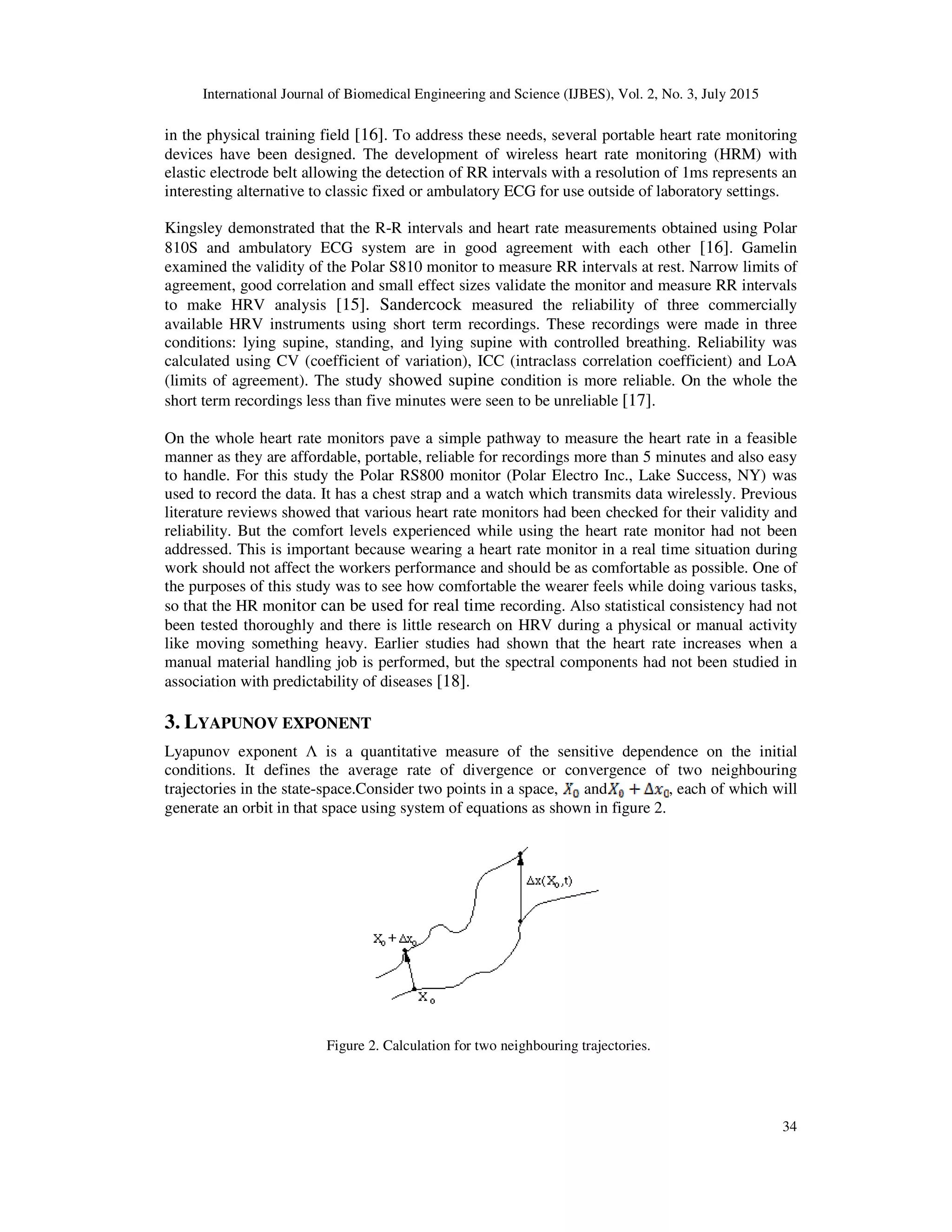 International Journal of Biomedical Engineering and Science (IJBES), Vol. 2, No. 3, July 2015
34
in the physical training field [16]. To address these needs, several portable heart rate monitoring
devices have been designed. The development of wireless heart rate monitoring (HRM) with
elastic electrode belt allowing the detection of RR intervals with a resolution of 1ms represents an
interesting alternative to classic fixed or ambulatory ECG for use outside of laboratory settings.
Kingsley demonstrated that the R-R intervals and heart rate measurements obtained using Polar
810S and ambulatory ECG system are in good agreement with each other [16]. Gamelin
examined the validity of the Polar S810 monitor to measure RR intervals at rest. Narrow limits of
agreement, good correlation and small effect sizes validate the monitor and measure RR intervals
to make HRV analysis [15]. Sandercock measured the reliability of three commercially
available HRV instruments using short term recordings. These recordings were made in three
conditions: lying supine, standing, and lying supine with controlled breathing. Reliability was
calculated using CV (coefficient of variation), ICC (intraclass correlation coefficient) and LoA
(limits of agreement). The study showed supine condition is more reliable. On the whole the
short term recordings less than five minutes were seen to be unreliable [17].
On the whole heart rate monitors pave a simple pathway to measure the heart rate in a feasible
manner as they are affordable, portable, reliable for recordings more than 5 minutes and also easy
to handle. For this study the Polar RS800 monitor (Polar Electro Inc., Lake Success, NY) was
used to record the data. It has a chest strap and a watch which transmits data wirelessly. Previous
literature reviews showed that various heart rate monitors had been checked for their validity and
reliability. But the comfort levels experienced while using the heart rate monitor had not been
addressed. This is important because wearing a heart rate monitor in a real time situation during
work should not affect the workers performance and should be as comfortable as possible. One of
the purposes of this study was to see how comfortable the wearer feels while doing various tasks,
so that the HR monitor can be used for real time recording. Also statistical consistency had not
been tested thoroughly and there is little research on HRV during a physical or manual activity
like moving something heavy. Earlier studies had shown that the heart rate increases when a
manual material handling job is performed, but the spectral components had not been studied in
association with predictability of diseases [18].
3. LYAPUNOV EXPONENT
Lyapunov exponent Λ is a quantitative measure of the sensitive dependence on the initial
conditions. It defines the average rate of divergence or convergence of two neighbouring
trajectories in the state-space.Consider two points in a space, and , each of which will
generate an orbit in that space using system of equations as shown in figure 2.
Figure 2. Calculation for two neighbouring trajectories.
 