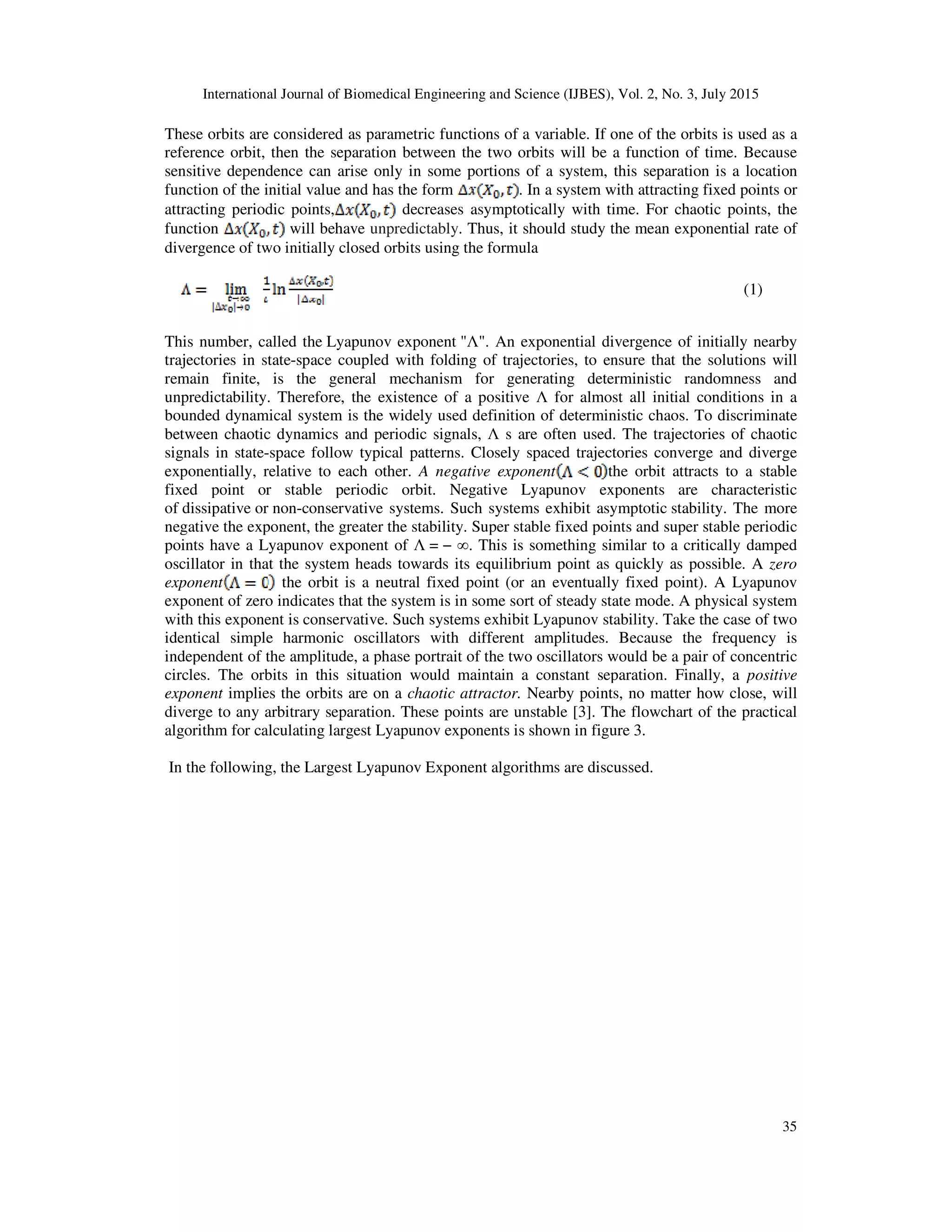 International Journal of Biomedical Engineering and Science (IJBES), Vol. 2, No. 3, July 2015
35
These orbits are considered as parametric functions of a variable. If one of the orbits is used as a
reference orbit, then the separation between the two orbits will be a function of time. Because
sensitive dependence can arise only in some portions of a system, this separation is a location
function of the initial value and has the form . In a system with attracting fixed points or
attracting periodic points, decreases asymptotically with time. For chaotic points, the
function will behave unpredictably. Thus, it should study the mean exponential rate of
divergence of two initially closed orbits using the formula
(1)
This number, called the Lyapunov exponent "Λ". An exponential divergence of initially nearby
trajectories in state-space coupled with folding of trajectories, to ensure that the solutions will
remain finite, is the general mechanism for generating deterministic randomness and
unpredictability. Therefore, the existence of a positive Λ for almost all initial conditions in a
bounded dynamical system is the widely used definition of deterministic chaos. To discriminate
between chaotic dynamics and periodic signals, Λ s are often used. The trajectories of chaotic
signals in state-space follow typical patterns. Closely spaced trajectories converge and diverge
exponentially, relative to each other. A negative exponent the orbit attracts to a stable
fixed point or stable periodic orbit. Negative Lyapunov exponents are characteristic
of dissipative or non-conservative systems. Such systems exhibit asymptotic stability. The more
negative the exponent, the greater the stability. Super stable fixed points and super stable periodic
points have a Lyapunov exponent of Λ = − ∞. This is something similar to a critically damped
oscillator in that the system heads towards its equilibrium point as quickly as possible. A zero
exponent the orbit is a neutral fixed point (or an eventually fixed point). A Lyapunov
exponent of zero indicates that the system is in some sort of steady state mode. A physical system
with this exponent is conservative. Such systems exhibit Lyapunov stability. Take the case of two
identical simple harmonic oscillators with different amplitudes. Because the frequency is
independent of the amplitude, a phase portrait of the two oscillators would be a pair of concentric
circles. The orbits in this situation would maintain a constant separation. Finally, a positive
exponent implies the orbits are on a chaotic attractor. Nearby points, no matter how close, will
diverge to any arbitrary separation. These points are unstable [3]. The flowchart of the practical
algorithm for calculating largest Lyapunov exponents is shown in figure 3.
In the following, the Largest Lyapunov Exponent algorithms are discussed.
 