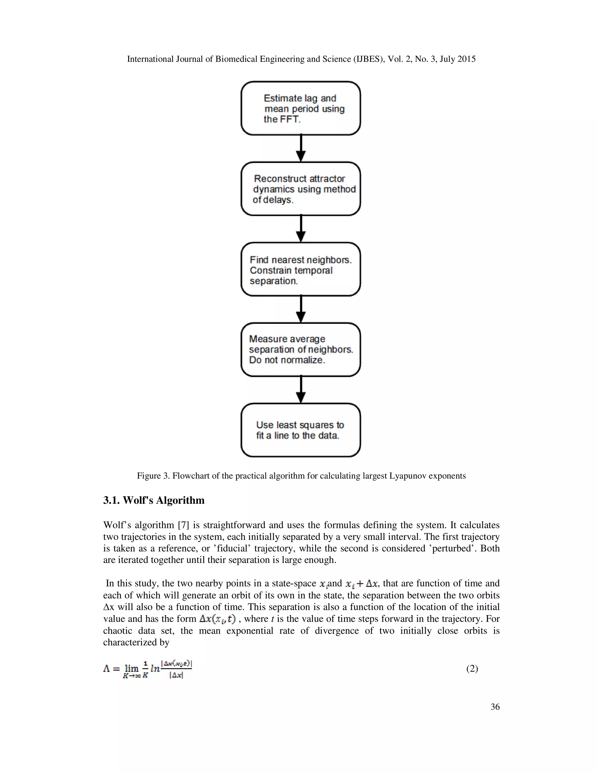 International Journal of Biomedical Engineering and Science (IJBES), Vol. 2, No. 3, July 2015
36
Figure 3. Flowchart of the practical algorithm for calculating largest Lyapunov exponents
3.1. Wolf's Algorithm
Wolf’s algorithm [7] is straightforward and uses the formulas defining the system. It calculates
two trajectories in the system, each initially separated by a very small interval. The first trajectory
is taken as a reference, or ’fiducial’ trajectory, while the second is considered ’perturbed’. Both
are iterated together until their separation is large enough.
In this study, the two nearby points in a state-space and , that are function of time and
each of which will generate an orbit of its own in the state, the separation between the two orbits
∆x will also be a function of time. This separation is also a function of the location of the initial
value and has the form , where t is the value of time steps forward in the trajectory. For
chaotic data set, the mean exponential rate of divergence of two initially close orbits is
characterized by
(2)
 