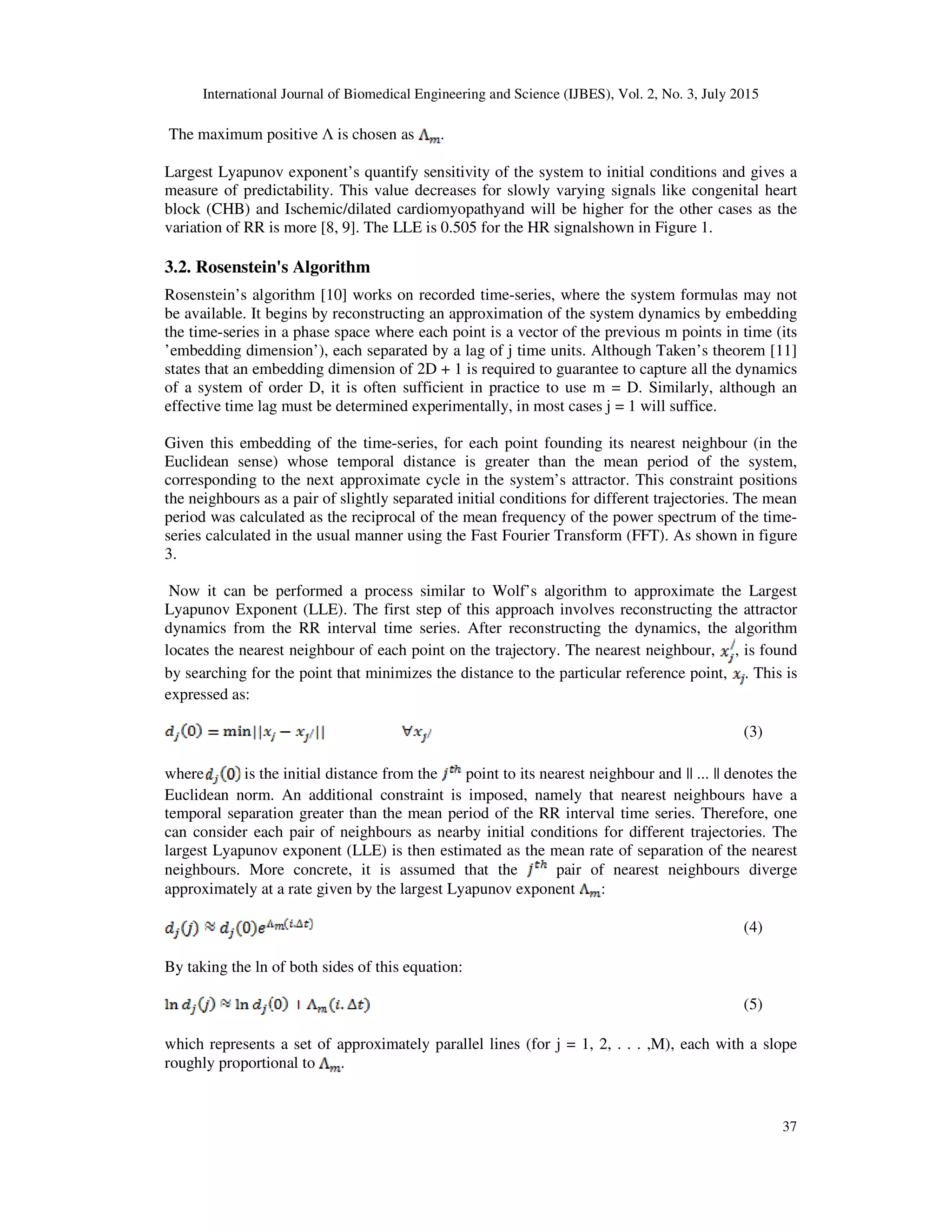 International Journal of Biomedical Engineering and Science (IJBES), Vol. 2, No. 3, July 2015
37
The maximum positive Λ is chosen as .
Largest Lyapunov exponent’s quantify sensitivity of the system to initial conditions and gives a
measure of predictability. This value decreases for slowly varying signals like congenital heart
block (CHB) and Ischemic/dilated cardiomyopathyand will be higher for the other cases as the
variation of RR is more [8, 9]. The LLE is 0.505 for the HR signalshown in Figure 1.
3.2. Rosenstein's Algorithm
Rosenstein’s algorithm [10] works on recorded time-series, where the system formulas may not
be available. It begins by reconstructing an approximation of the system dynamics by embedding
the time-series in a phase space where each point is a vector of the previous m points in time (its
’embedding dimension’), each separated by a lag of j time units. Although Taken’s theorem [11]
states that an embedding dimension of 2D + 1 is required to guarantee to capture all the dynamics
of a system of order D, it is often sufficient in practice to use m = D. Similarly, although an
effective time lag must be determined experimentally, in most cases j = 1 will suffice.
Given this embedding of the time-series, for each point founding its nearest neighbour (in the
Euclidean sense) whose temporal distance is greater than the mean period of the system,
corresponding to the next approximate cycle in the system’s attractor. This constraint positions
the neighbours as a pair of slightly separated initial conditions for different trajectories. The mean
period was calculated as the reciprocal of the mean frequency of the power spectrum of the time-
series calculated in the usual manner using the Fast Fourier Transform (FFT). As shown in figure
3.
Now it can be performed a process similar to Wolf’s algorithm to approximate the Largest
Lyapunov Exponent (LLE). The first step of this approach involves reconstructing the attractor
dynamics from the RR interval time series. After reconstructing the dynamics, the algorithm
locates the nearest neighbour of each point on the trajectory. The nearest neighbour, , is found
by searching for the point that minimizes the distance to the particular reference point, . This is
expressed as:
(3)
where is the initial distance from the point to its nearest neighbour and || ... || denotes the
Euclidean norm. An additional constraint is imposed, namely that nearest neighbours have a
temporal separation greater than the mean period of the RR interval time series. Therefore, one
can consider each pair of neighbours as nearby initial conditions for different trajectories. The
largest Lyapunov exponent (LLE) is then estimated as the mean rate of separation of the nearest
neighbours. More concrete, it is assumed that the pair of nearest neighbours diverge
approximately at a rate given by the largest Lyapunov exponent :
(4)
By taking the ln of both sides of this equation:
(5)
which represents a set of approximately parallel lines (for j = 1, 2, . . . ,M), each with a slope
roughly proportional to .
 