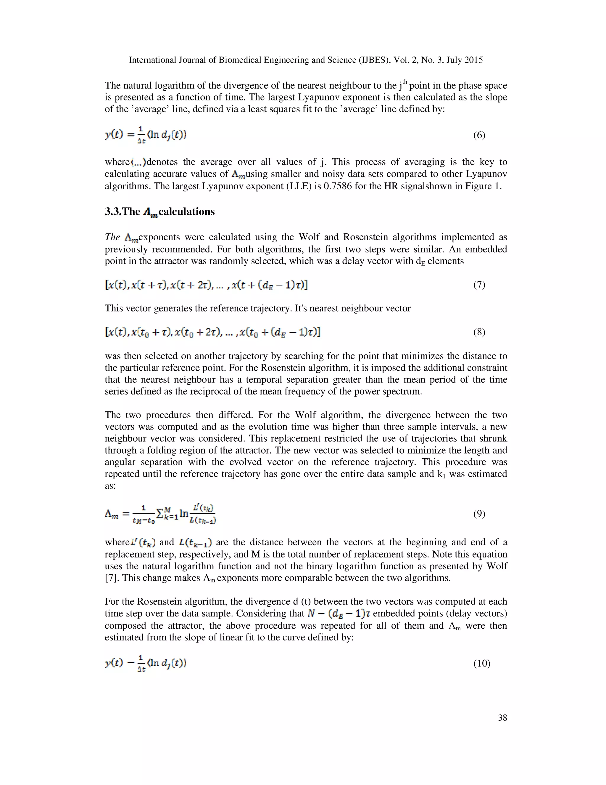 International Journal of Biomedical Engineering and Science (IJBES), Vol. 2, No. 3, July 2015
38
The natural logarithm of the divergence of the nearest neighbour to the jth
point in the phase space
is presented as a function of time. The largest Lyapunov exponent is then calculated as the slope
of the ’average’ line, defined via a least squares fit to the ’average’ line defined by:
(6)
where denotes the average over all values of j. This process of averaging is the key to
calculating accurate values of using smaller and noisy data sets compared to other Lyapunov
algorithms. The largest Lyapunov exponent (LLE) is 0.7586 for the HR signalshown in Figure 1.
3.3.The calculations
The exponents were calculated using the Wolf and Rosenstein algorithms implemented as
previously recommended. For both algorithms, the first two steps were similar. An embedded
point in the attractor was randomly selected, which was a delay vector with dE elements
(7)
This vector generates the reference trajectory. It's nearest neighbour vector
(8)
was then selected on another trajectory by searching for the point that minimizes the distance to
the particular reference point. For the Rosenstein algorithm, it is imposed the additional constraint
that the nearest neighbour has a temporal separation greater than the mean period of the time
series defined as the reciprocal of the mean frequency of the power spectrum.
The two procedures then differed. For the Wolf algorithm, the divergence between the two
vectors was computed and as the evolution time was higher than three sample intervals, a new
neighbour vector was considered. This replacement restricted the use of trajectories that shrunk
through a folding region of the attractor. The new vector was selected to minimize the length and
angular separation with the evolved vector on the reference trajectory. This procedure was
repeated until the reference trajectory has gone over the entire data sample and k1 was estimated
as:
(9)
where and are the distance between the vectors at the beginning and end of a
replacement step, respectively, and M is the total number of replacement steps. Note this equation
uses the natural logarithm function and not the binary logarithm function as presented by Wolf
[7]. This change makes Λm exponents more comparable between the two algorithms.
For the Rosenstein algorithm, the divergence d (t) between the two vectors was computed at each
time step over the data sample. Considering that embedded points (delay vectors)
composed the attractor, the above procedure was repeated for all of them and Λm were then
estimated from the slope of linear fit to the curve defined by:
(10)
 