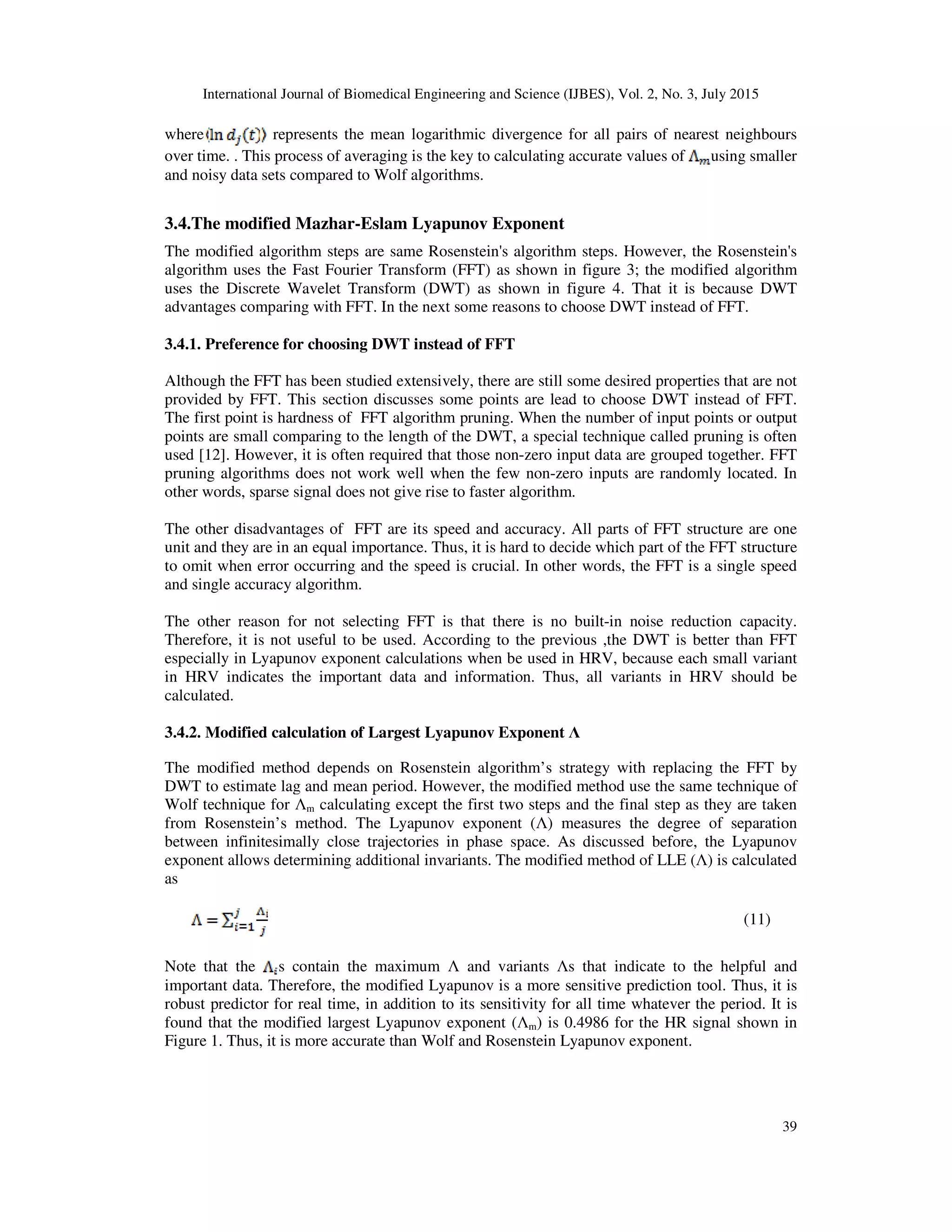 International Journal of Biomedical Engineering and Science (IJBES), Vol. 2, No. 3, July 2015
39
where represents the mean logarithmic divergence for all pairs of nearest neighbours
over time. . This process of averaging is the key to calculating accurate values of using smaller
and noisy data sets compared to Wolf algorithms.
3.4.The modified Mazhar-Eslam Lyapunov Exponent
The modified algorithm steps are same Rosenstein's algorithm steps. However, the Rosenstein's
algorithm uses the Fast Fourier Transform (FFT) as shown in figure 3; the modified algorithm
uses the Discrete Wavelet Transform (DWT) as shown in figure 4. That it is because DWT
advantages comparing with FFT. In the next some reasons to choose DWT instead of FFT.
3.4.1. Preference for choosing DWT instead of FFT
Although the FFT has been studied extensively, there are still some desired properties that are not
provided by FFT. This section discusses some points are lead to choose DWT instead of FFT.
The first point is hardness of FFT algorithm pruning. When the number of input points or output
points are small comparing to the length of the DWT, a special technique called pruning is often
used [12]. However, it is often required that those non-zero input data are grouped together. FFT
pruning algorithms does not work well when the few non-zero inputs are randomly located. In
other words, sparse signal does not give rise to faster algorithm.
The other disadvantages of FFT are its speed and accuracy. All parts of FFT structure are one
unit and they are in an equal importance. Thus, it is hard to decide which part of the FFT structure
to omit when error occurring and the speed is crucial. In other words, the FFT is a single speed
and single accuracy algorithm.
The other reason for not selecting FFT is that there is no built-in noise reduction capacity.
Therefore, it is not useful to be used. According to the previous ,the DWT is better than FFT
especially in Lyapunov exponent calculations when be used in HRV, because each small variant
in HRV indicates the important data and information. Thus, all variants in HRV should be
calculated.
3.4.2. Modified calculation of Largest Lyapunov Exponent Λ
The modified method depends on Rosenstein algorithm’s strategy with replacing the FFT by
DWT to estimate lag and mean period. However, the modified method use the same technique of
Wolf technique for Λm calculating except the first two steps and the final step as they are taken
from Rosenstein’s method. The Lyapunov exponent (Λ) measures the degree of separation
between infinitesimally close trajectories in phase space. As discussed before, the Lyapunov
exponent allows determining additional invariants. The modified method of LLE (Λ) is calculated
as
(11)
Note that the s contain the maximum Λ and variants Λs that indicate to the helpful and
important data. Therefore, the modified Lyapunov is a more sensitive prediction tool. Thus, it is
robust predictor for real time, in addition to its sensitivity for all time whatever the period. It is
found that the modified largest Lyapunov exponent (Λm) is 0.4986 for the HR signal shown in
Figure 1. Thus, it is more accurate than Wolf and Rosenstein Lyapunov exponent.
 