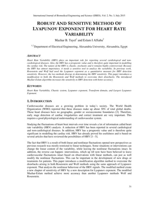 International Journal of Biomedical Engineering and Science (IJBES), Vol. 2, No. 3, July 2015
31
ROBUST AND SENSITIVE METHOD OF
LYAPUNOV EXPONENT FOR HEART RATE
VARIABILITY
Mazhar B. Tayel1
and Eslam I AlSaba2
1,2
Department of Electrical Engineering, Alexandria University, Alexandria, Egypt
ABSTRACT
Heart Rate Variability (HRV) plays an important role for reporting several cardiological and non-
cardiological diseases. Also, the HRV has a prognostic value and is therefore quite important in modelling
the cardiac risk. The nature of the HRV is chaotic, stochastic and it remains highly controversial. Because
the HRV has utmost importance, it needs a sensitive tool to analyze the variability. In previous work,
Rosenstein and Wolf had used the Lyapunov exponent as a quantitative measure for HRV detection
sensitivity. However, the two methods diverge in determining the HRV sensitivity. This paper introduces a
modification to both the Rosenstein and Wolf methods to overcome their drawbacks. The introduced
Mazhar-Eslam algorithm increases the sensitivity to HRV detection with better accuracy.
KEYWORDS
Heart Rate Variability, Chaotic system, Lyapunov exponent, Transform domain, and Largest Lyapunov
Exponent.
1. INTRODUCTION
Cardiovascular diseases are a growing problem in today’s society. The World Health
Organization (WHO) reported that these diseases make up about 30% of total global deaths.
Those heart diseases have no geographic, gender or socioeconomic boundaries [3]. Therefore,
early stage detection of cardiac irregularities and correct treatment are very important. This
requires a good physiological understanding of cardiovascular system.
Studying the fluctuations of heart beat intervals over time reveals a lot of information called heart
rate variability (HRV) analysis. A reduction of HRV has been reported in several cardiological
and non-cardiological diseases. In addition, HRV has a prognostic value and is therefore quite
significant in modelling the cardiac risk. HRV has already proved his usefulness and is based on
several articles that have reviewed the possibilities of HRV [1 - 5].
The fact that HRV is a result of both linear and nonlinear fluctuations opened new perspectives as
previous research was mostly restricted to linear techniques. Some situations or interventions can
change the linear content of the variability, while leaving the nonlinear fluctuations intact. In
addition, the reverse can happen: interventions, which up till now have been believed to leave
cardiovascular fluctuations intact based on observations with linear methods, can just as well
modify the nonlinear fluctuations. This can be important in the development of new drugs or
treatments for patients. This paper introduces a modification algorithm method to overcome the
drawbacks arising in both Rosenstein and Wolf methods using the same approach of Lyapunov
exponent. That analysis the nonlinear behaviour of the HRV signals. The modified method create
a new chapter of sensitivity of HRV by a new description for Lyapunov exponent. The modified
Mazhar-Eslam method achieve more accuracy than another Lyapunov methods Wolf and
Rosenstein.
 