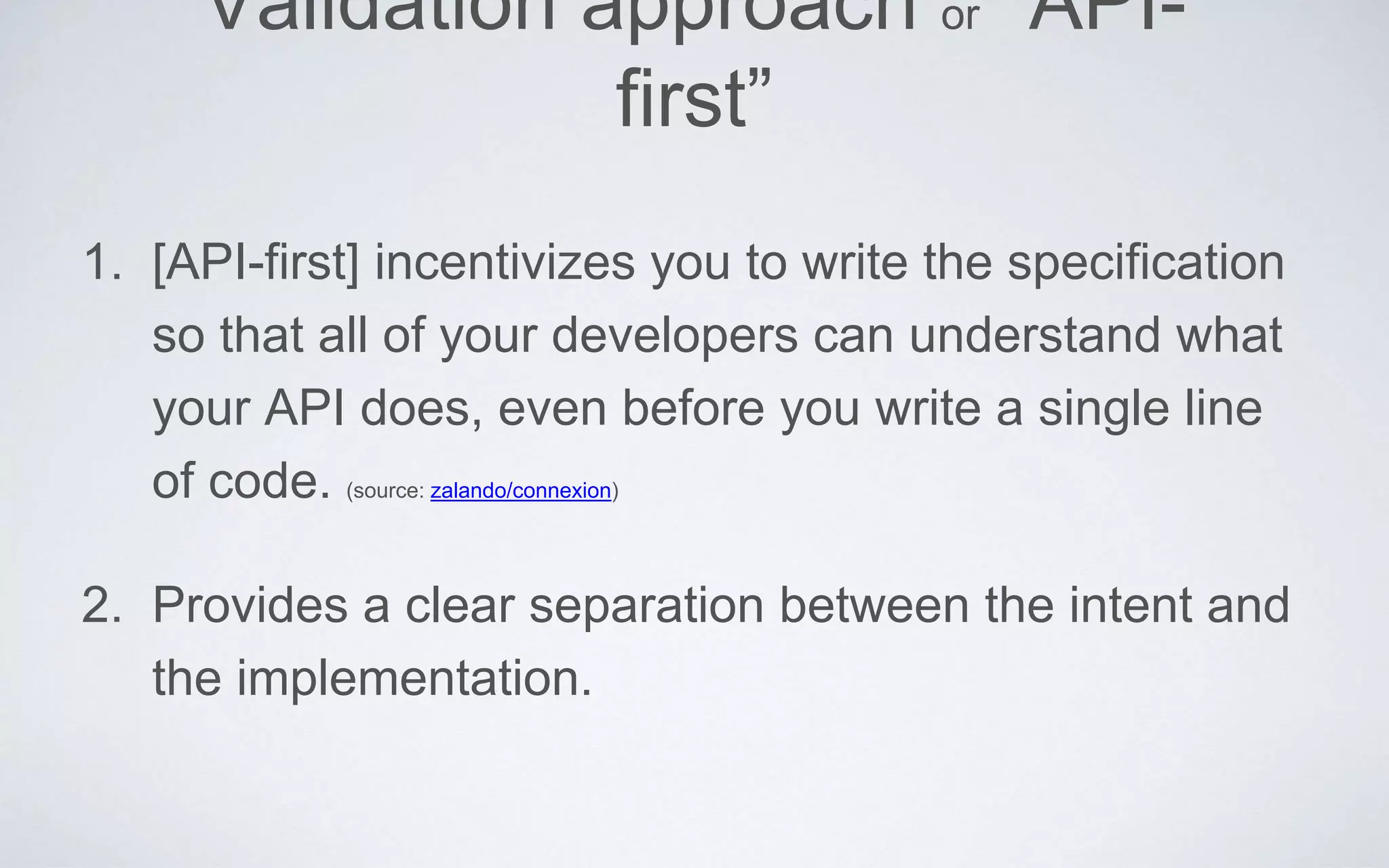 Validation approach or “API-
first”
1. [API-first] incentivizes you to write the specification
so that all of your developers can understand what
your API does, even before you write a single line
of code. (source: zalando/connexion)
2. Provides a clear separation between the intent and
the implementation.
 