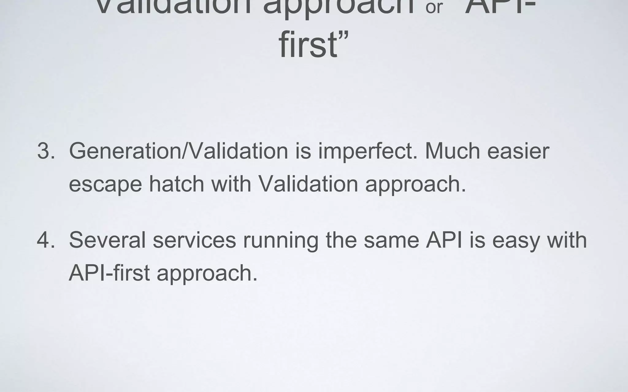 Validation approach or “API-
first”
3. Generation/Validation is imperfect. Much easier
escape hatch with Validation approach.
4. Several services running the same API is easy with
API-first approach.
 
